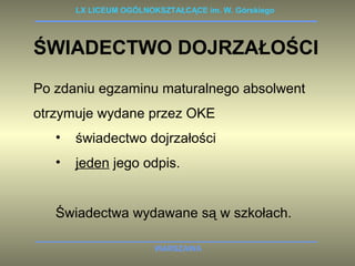 LX LICEUM OGÓLNOKSZTAŁCĄCE im. W. Górskiego 
ŚWIADECTWO DOJRZAŁOŚCI 
Po zdaniu egzaminu maturalnego absolwent 
otrzymuje wydane przez OKE 
• świadectwo dojrzałości 
• jeden jego odpis. 
Świadectwa wydawane są w szkołach. 
WARSZAWA 
 