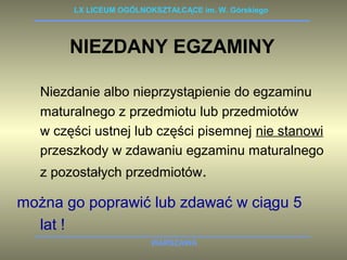 LX LICEUM OGÓLNOKSZTAŁCĄCE im. W. Górskiego 
NIEZDANY EGZAMINY 
Niezdanie albo nieprzystąpienie do egzaminu 
maturalnego z przedmiotu lub przedmiotów 
w części ustnej lub części pisemnej nie stanowi 
przeszkody w zdawaniu egzaminu maturalnego 
z pozostałych przedmiotów. 
można go poprawić lub zdawać w ciągu 5 
WARSZAWA 
lat ! 
 
