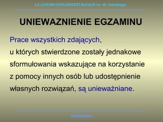 LX LICEUM OGÓLNOKSZTAŁCĄCE im. W. Górskiego 
UNIEWAZNIENIE EGZAMINU 
Prace wszystkich zdających, 
u których stwierdzone zostały jednakowe 
sformułowania wskazujące na korzystanie 
z pomocy innych osób lub udostępnienie 
własnych rozwiązań, są unieważniane. 
WARSZAWA 
 