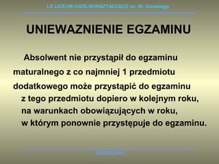 LX LICEUM OGÓLNOKSZTAŁCĄCE im. W. Górskiego 
UNIEWAZNIENIE EGZAMINU 
Absolwent nie przystąpił do egzaminu 
maturalnego z co najmniej 1 przedmiotu 
dodatkowego może przystąpić do egzaminu 
z tego przedmiotu dopiero w kolejnym roku, 
na warunkach obowiązujących w roku, 
w którym ponownie przystępuje do egzaminu. 
WARSZAWA 
 