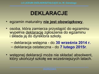 LX LICEUM OGÓLNOKSZTAŁCĄCE im. W. Górskiego 
DEKLARACJE 
• egzamin maturalny nie jest obowiązkowy, 
• osoba, która zamierza przystąpić do egzaminu 
wypełnia deklarację zgłoszenia do egzaminu 
i składa ją do dyrektora szkoły. 
– deklaracja wstępna - do 30 września 2014 r. 
– deklaracja ostateczna - do 7 lutego 2015r. 
• wstępnej deklaracji może nie składać absolwent, 
który ukończył szkołę we wcześniejszych latach. 
WARSZAWA 
 