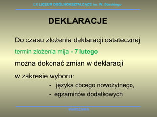 LX LICEUM OGÓLNOKSZTAŁCĄCE im. W. Górskiego 
DEKLARACJE 
Do czasu złożenia deklaracji ostatecznej 
termin złożenia mija - 7 lutego 
można dokonać zmian w deklaracji 
w zakresie wyboru: 
- języka obcego nowożytnego, 
- egzaminów dodatkowych 
WARSZAWA 
 