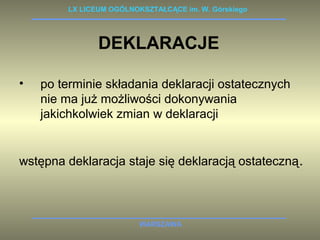 LX LICEUM OGÓLNOKSZTAŁCĄCE im. W. Górskiego 
DEKLARACJE 
• po terminie składania deklaracji ostatecznych 
nie ma już możliwości dokonywania 
jakichkolwiek zmian w deklaracji 
wstępna deklaracja staje się deklaracją ostateczną. 
WARSZAWA 
 