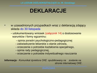 LX LICEUM OGÓLNOKSZTAŁCĄCE im. W. Górskiego 
DEKLARACJE 
• w uzasadnionych przypadkach wraz z deklaracją zdający 
składa do 30 listopada 
- udokumentowany wniosek (załącznik 14) o dostosowanie 
warunków i formy egzaminu: 
- opinia poradni psychologiczno-pedagogicznej 
- zaświadczenie lekarskie o stanie zdrowia, 
- orzeczenie o potrzebie kształcenia specjalnego, 
- opinia rady pedagogicznej, 
- orzeczenie o potrzebie indywidualnego nauczania 
Informacja - Komunikat dyrektora CKE. opublikowany na zostanie na 
stronie internetowej CKE. 
WARSZAWA 
 
