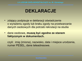 LX LICEUM OGÓLNOKSZTAŁCĄCE im. W. Górskiego 
DEKLARACJE 
• zdający podpisuje w deklaracji oświadczenie 
o wyrażeniu zgody lub braku zgody na przetwarzanie 
danych osobowych dla potrzeb rekrutacji na studia 
• dane osobowe, muszą być zgodne ze stanem 
faktycznym w dokumentach. 
czyli: imię (imiona), nazwisko, data i miejsce urodzenia, 
numer PESEL, dane teleadresowe. 
WARSZAWA 
 