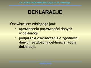 LX LICEUM OGÓLNOKSZTAŁCĄCE im. W. Górskiego 
DEKLARACJE 
Obowiązkiem zdającego jest: 
• sprawdzenie poprawności danych 
w deklaracji, 
• podpisanie oświadczenia o zgodności 
danych ze złożoną deklaracją (kopią 
deklaracji). 
WARSZAWA 
 