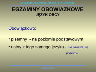 LX LICEUM OGÓLNOKSZTAŁCĄCE im. W. Górskiego 
EGZAMINY OBOWIĄZKOWE 
JĘZYK OBCY 
Obowiązkowo: 
• pisemny - na poziomie podstawowym 
• ustny z tego samego języka - nie określa się 
WARSZAWA 
poziomu 
 