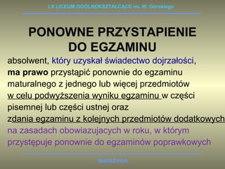 LX LICEUM OGÓLNOKSZTAŁCĄCE im. W. Górskiego 
PONOWNE PRZYSTAPIENIE 
DO EGZAMINU 
absolwent, który uzyskał świadectwo dojrzałości, 
ma prawo przystąpić ponownie do egzaminu 
maturalnego z jednego lub więcej przedmiotów 
w celu podwyższenia wyniku egzaminu w części 
pisemnej lub części ustnej oraz 
zdania egzaminu z kolejnych przedmiotów dodatkowych 
na zasadach obowiazujacych w roku, w którym 
przystępuje ponownie do egzaminów poprawkowych 
WARSZAWA 
 