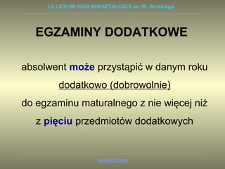 LX LICEUM OGÓLNOKSZTAŁCĄCE im. W. Górskiego 
EGZAMINY DODATKOWE 
absolwent może przystąpić w danym roku 
dodatkowo (dobrowolnie) 
do egzaminu maturalnego z nie więcej niż 
z pięciu przedmiotów dodatkowych 
WARSZAWA 
 