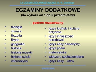 LX LICEUM OGÓLNOKSZTAŁCĄCE im. W. Górskiego 
EGZAMINY DODATKOWE 
(do wyboru od 1 do 6 przedmiotów) 
poziom rozszerzony 
WARSZAWA 
• biologia 
• chemia 
• filozofia 
• fizyka 
• geografia 
• historia 
• historia muzyki 
• historia sztuki 
• informatyka 
• język łaciński i kultura 
antyczna 
• język mniejszości 
narodowej 
• język obcy nowożytny 
• język polski 
• matematyka 
• wiedza o społeczeństwie 
• język obcy - ustny 
 