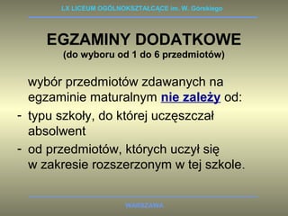 LX LICEUM OGÓLNOKSZTAŁCĄCE im. W. Górskiego 
EGZAMINY DODATKOWE 
(do wyboru od 1 do 6 przedmiotów) 
wybór przedmiotów zdawanych na 
egzaminie maturalnym nie zależy od: 
- typu szkoły, do której uczęszczał 
absolwent 
- od przedmiotów, których uczył się 
w zakresie rozszerzonym w tej szkole. 
WARSZAWA 
 