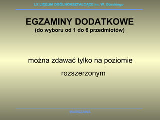 LX LICEUM OGÓLNOKSZTAŁCĄCE im. W. Górskiego 
EGZAMINY DODATKOWE 
(do wyboru od 1 do 6 przedmiotów) 
można zdawać tylko na poziomie 
rozszerzonym 
WARSZAWA 
 