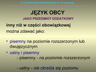 LX LICEUM OGÓLNOKSZTAŁCĄCE im. W. Górskiego 
JĘZYK OBCY 
JAKO PRZEDMIOT DODATKOWY 
inny niż w części obowiązkowej 
można zdawać jako: 
• pisemny na poziomie rozszerzonym lub 
dwujęzycznym 
• ustny i pisemny 
- pisemny - na poziomie rozszerzonym 
- ustny - nie określa WARSZAWA 
się poziomu 
 