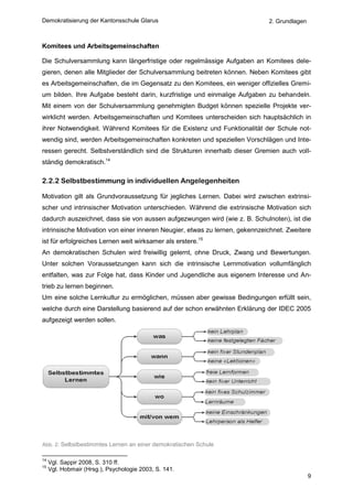 Demokratisierung der Kantonsschule Glarus                                    2. Grundlagen



Komitees und Arbeitsgemeinschaften

Die Schulversammlung kann längerfristige oder regelmässige Aufgaben an Komitees dele-
gieren, denen alle Mitglieder der Schulversammlung beitreten können. Neben Komitees gibt
es Arbeitsgemeinschaften, die im Gegensatz zu den Komitees, ein weniger offizielles Gremi-
um bilden. Ihre Aufgabe besteht darin, kurzfristige und einmalige Aufgaben zu behandeln.
Mit einem von der Schulversammlung genehmigten Budget können spezielle Projekte ver-
wirklicht werden. Arbeitsgemeinschaften und Komitees unterscheiden sich hauptsächlich in
ihrer Notwendigkeit. Während Komitees für die Existenz und Funktionalität der Schule not-
wendig sind, werden Arbeitsgemeinschaften konkreten und speziellen Vorschlägen und Inte-
ressen gerecht. Selbstverständlich sind die Strukturen innerhalb dieser Gremien auch voll-
ständig demokratisch.14

2.2.2 Selbstbestimmung in individuellen Angelegenheiten

Motivation gilt als Grundvoraussetzung für jegliches Lernen. Dabei wird zwischen extrinsi-
scher und intrinsischer Motivation unterschieden. Während die extrinsische Motivation sich
dadurch auszeichnet, dass sie von aussen aufgezwungen wird (wie z. B. Schulnoten), ist die
intrinsische Motivation von einer inneren Neugier, etwas zu lernen, gekennzeichnet. Zweitere
ist für erfolgreiches Lernen weit wirksamer als erstere.15
An demokratischen Schulen wird freiwillig gelernt, ohne Druck, Zwang und Bewertungen.
Unter solchen Voraussetzungen kann sich die intrinsische Lernmotivation vollumfänglich
entfalten, was zur Folge hat, dass Kinder und Jugendliche aus eigenem Interesse und An-
trieb zu lernen beginnen.
Um eine solche Lernkultur zu ermöglichen, müssen aber gewisse Bedingungen erfüllt sein,
welche durch eine Darstellung basierend auf der schon erwähnten Erklärung der IDEC 2005
aufgezeigt werden sollen.




Abb. 2: Selbstbestimmtes Lernen an einer demokratischen Schule

14
     Vgl. Sappir 2008, S. 310 ff.
15
     Vgl. Hobmair (Hrsg.), Psychologie 2003, S. 141.
                                                                                             9
 