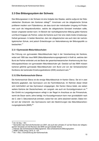 Demokratisierung der Kantonsschule Glarus                                        2. Grundlagen



2.3 Das Bildungssystem der Schweiz

Das Bildungswesen in der Schweiz ist eine Aufgabe des Staates, welche aufgrund der föde-
ralistischen Strukturen den Kantonen obliegt16. Vorschulen und die obligatorische Schule
profitieren insofern vom Föderalismus, als dass durch den individuellen Umgang mit Proble-
men auch die Integrationsfunktion, welche die obligatorische Schulzeit innehaben sollte,
besser umgesetzt werden kann. Im Bereich der nachobligatorischen Bildung gelten Kantone
und Bund hingegen als Partner, wobei die Kantone auch hier eine relativ breite Umsetzungs-
freiheit geniessen. In beiden Bereichen, dem der obligatorischen wie auch dem der nachob-
ligatorischen Schule, sind jedoch Entwicklungen zur Nationalisierung der Bildungspolitik zu
beobachten.17

2.3.1 Gymnasiale Maturitätsschulen

Die Führung von gymnasialen Maturitätsschulen liegt in der Verantwortung der Kantone,
wobei seit 1995 das neue MAR (Maturitätsanerkennungsreglement) in Kraft ist, welches den
Bund als Partner einbindet und als Basis der gesamtschweizerischen Anerkennung der Aus-
bildungsabschlüsse von gymnasialen Maturitätsschulen gilt. Gestützt auf das MAR müssen
kantonal geführte gymnasiale Maturitätsschulen vom Bund und von der Schweizerischen
Konferenz der kantonalen Erziehungsdirektoren (EDK) anerkannt sein.18

2.3.2 Die Kantonsschule Glarus

Die Kantonsschule Glarus ist die einzige Maturitätsschule im Kanton Glarus. Sie ist in zwei
Bereiche gegliedert, das Gymnasium und die Fachmittelschule. Im Rahmen dieser Arbeit
wird mehrheitlich auf das Gymnasium eingegangen. Der Kanton Glarus bietet, wie sieben
weitere Kantone der Deutschschweiz, ein Langzeit- wie auch ein Kurzzeitgymnasium an.19
Der Eintritt ins Langzeitgymnasium erfolgt in der Regel im Anschluss an die Primarschule,
womit die Dauer sechs Jahre beträgt. Ins Kurzzeitgymnasium kann man grundsätzlich nach
der 2. oder 3. Sekundarschule eintreten, wobei hier vier Jahre absolviert werden. Dabei rich-
tet sich der Unterricht des Gymnasiums nach den Bestimmungen des Maturitätsanerken-
nungsreglements (MAR).20




16
   Art. 62 Abs. 1 BV.
17
   Namentlich das HarmoS-Konkordat von 2007, wie auch der Lehrplan 21 auf der Ebene der obligato-
rischen Schulzeit und die Revision des MAR auf gymnasialer Ebene.
18
   Internet: Der Schweizerische Bildungsserver, Das schweizerische Bildungssystem.
19
   SKBF│CSRE (Hrsg.) 2010, S. 125.
20
   Art. 1 Abs. 2 Schulordnung der Kantonsschule.
                                                                                              10
 
