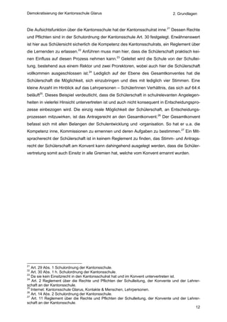Demokratisierung der Kantonsschule Glarus                                        2. Grundlagen



Die Aufsichtsfunktion über die Kantonsschule hat der Kantonsschulrat inne.21 Dessen Rechte
und Pflichten sind in der Schulordnung der Kantonsschule Art. 30 festgelegt. Erwähnenswert
ist hier aus Schülersicht sicherlich die Kompetenz des Kantonsschulrats, ein Reglement über
die Lernenden zu erlassen.22 Anführen muss man hier, dass die Schülerschaft praktisch kei-
nen Einfluss auf diesen Prozess nehmen kann.23 Geleitet wird die Schule von der Schullei-
tung, bestehend aus einem Rektor und zwei Prorektoren, wobei auch hier die Schülerschaft
vollkommen ausgeschlossen ist.24 Lediglich auf der Ebene des Gesamtkonventes hat die
Schülerschaft die Möglichkeit, sich einzubringen und dies mit lediglich vier Stimmen. Eine
kleine Anzahl im Hinblick auf das Lehrpersonen – SchülerInnen Verhältnis, das sich auf 64:4
beläuft25. Dieses Beispiel verdeutlicht, dass die Schülerschaft in schulrelevanten Angelegen-
heiten in vielerlei Hinsicht untervertreten ist und auch nicht konsequent in Entscheidungspro-
zesse einbezogen wird. Die einzig reale Möglichkeit der Schülerschaft, an Entscheidungs-
prozessen mitzuwirken, ist das Antragsrecht an den Gesamtkonvent.26 Der Gesamtkonvent
befasst sich mit allen Belangen der Schulentwicklung und -organisation. So hat er u.a. die
Kompetenz inne, Kommissionen zu ernennen und deren Aufgaben zu bestimmen.27 Ein Mit-
spracherecht der Schülerschaft ist in keinem Reglement zu finden, das Stimm- und Antrags-
recht der Schülerschaft am Konvent kann dahingehend ausgelegt werden, dass die Schüler-
vertretung somit auch Einsitz in alle Gremien hat, welche vom Konvent ernannt wurden.




21
   Art. 29 Abs. 1 Schulordnung der Kantonsschule.
22
   Art. 30 Abs. 1 h. Schulordnung der Kantonsschule.
23
   Da sie kein Einsitzrecht in den Kantonsschulrat hat und im Konvent untervertreten ist.
24
    Art. 2 Reglement über die Rechte und Pflichten der Schulleitung, der Konvente und der Lehrer-
schaft an der Kantonsschule.
25
   Internet: Kantonsschule Glarus, Kontakte & Menschen, Lehrpersonen.
26
   Art. 14 Abs. 2 Schulordnung der Kantonsschule.
27
   Art. 11 Reglement über die Rechte und Pflichten der Schulleitung, der Konvente und der Lehrer-
schaft an der Kantonsschule.
                                                                                              12
 