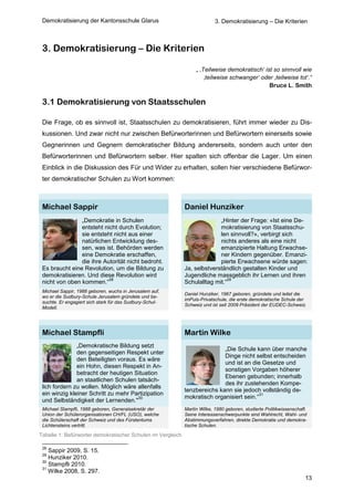 Demokratisierung der Kantonsschule Glarus                                 3. Demokratisierung – Die Kriterien



 3. Demokratisierung – Die Kriterien

                                                                  „ ‚Teilweise demokratisch‘ ist so sinnvoll wie
                                                                      ‚teilweise schwanger‘ oder ‚teilweise tot‘.“
                                                                                               Bruce L. Smith

 3.1 Demokratisierung von Staatsschulen

 Die Frage, ob es sinnvoll ist, Staatsschulen zu demokratisieren, führt immer wieder zu Dis-
 kussionen. Und zwar nicht nur zwischen Befürworterinnen und Befürwortern einerseits sowie
 Gegnerinnen und Gegnern demokratischer Bildung andererseits, sondern auch unter den
 Befürworterinnen und Befürwortern selber. Hier spalten sich offenbar die Lager. Um einen
 Einblick in die Diskussion des Für und Wider zu erhalten, sollen hier verschiedene Befürwor-
 ter demokratischer Schulen zu Wort kommen:



 Michael Sappir                                              Daniel Hunziker
                „Demokratie in Schulen                                     „Hinter der Frage: «Ist eine De-
                entsteht nicht durch Evolution;                            mokratisierung von Staatsschu-
                sie entsteht nicht aus einer                               len sinnvoll?», verbirgt sich
                natürlichen Entwicklung des-                               nichts anderes als eine nicht
                sen, was ist. Behörden werden                              emanzipierte Haltung Erwachse-
                eine Demokratie erschaffen,                                ner Kindern gegenüber. Emanzi-
                die ihre Autorität nicht bedroht.                          pierte Erwachsene würde sagen:
 Es braucht eine Revolution, um die Bildung zu               Ja, selbstverständlich gestalten Kinder und
 demokratisieren. Und diese Revolution wird                  Jugendliche massgeblich ihr Lernen und ihren
                           28                                                  29
 nicht von oben kommen.“                                     Schulalltag mit.“
 Michael Sappir, 1988 geboren, wuchs in Jerusalem auf,
                                                             Daniel Hunziker, 1967 geboren, gründete und leitet die
 wo er die Sudbury-Schule Jerusalem gründete und be-
                                                             imPuls-Privatschule, die erste demokratische Schule der
 suchte. Er engagiert sich stark für das Sudbury-Schul-
                                                             Schweiz und ist seit 2009 Präsident der EUDEC-Schweiz.
 Modell.




 Michael Stampfli                                            Martin Wilke
               „Demokratische Bildung setzt
                                                                            „Die Schule kann über manche
               den gegenseitigen Respekt unter
                                                                            Dinge nicht selbst entscheiden
               den Beteiligten voraus. Es wäre
                                                                            und ist an die Gesetze und
               ein Hohn, diesen Respekt in An-
                                                                            sonstigen Vorgaben höherer
               betracht der heutigen Situation
                                                                            Ebenen gebunden; innerhalb
               an staatlichen Schulen tatsäch-
                                                                            des ihr zustehenden Kompe-
 lich fordern zu wollen. Möglich wäre allenfalls
                                                             tenzbereichs kann sie jedoch vollständig de-
 ein winzig kleiner Schritt zu mehr Partizipation                                          31
                                       30                    mokratisch organisiert sein.“
 und Selbständigkeit der Lernenden."
 Michael Stampfli, 1988 geboren, Generalsekretär der         Martin Wilke, 1980 geboren, studierte Politikwissenschaft.
 Union der Schülerorganisationen CH/FL (USO), welche         Seine Interessenschwerpunkte sind Wahlrecht, Wahl- und
 die Schülerschaft der Schweiz und des Fürstentums           Abstimmungsverfahren, direkte Demokratie und demokra-
 Lichtensteins vertritt.                                     tische Schulen.

Tabelle 1: Befürworter demokratischer Schulen im Vergleich

 28
    Sappir 2009, S. 15.
 29
    Hunziker 2010.
 30
    Stampfli 2010.
 31
    Wilke 2008, S. 297.
                                                                                                                      13
 