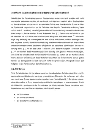 Demokratisierung der Kantonsschule Glarus                   3. Demokratisierung – Die Kriterien



3.2 Wann ist eine Schule eine demokratische Schule?

Sobald über die Demokratisierung von Staatsschulen gesprochen wird, ergeben sich nicht
nur geteilte Meinungen darüber, ob es sinnvoll und überhaupt möglich wäre, Staatsschulen
zu demokratisieren, sondern auch, ab wann eine Schule eine demokratische Schule ist. Die-
se Problematik beginnt schon bei der Definition des Begriffs „Demokratische Bildung“ (wie
schon unter 2.1 erwähnt). Hans Brügelmann hielt im Zusammenhang mit der Problematik der
Forschung zur „demokratischen Schule“ Folgendes fest: „[…] ‚Demokratische Schule‘ ist kei-
ne Methode, die sich als technisch umsetzbares Programm evaluieren liesse.“32 Diese Aus-
sage zeigt eindeutig die Schwierigkeit auf, eine Schule einzuordnen. Obwohl es einige Krite-
rien zu geben scheint, wonach die Umsetzung demokratischer Grundsätze an einer Schule
untersucht werden könnte, besteht für Brügelmann die besondere Schwierigkeit für die For-
schung darin, „[…] wie sie das Ethos – also den Geist dieser Konzeption – erfassen kann
[…]“33. Im Rahmen dieser Arbeit hingegen wird es nötig sein, gewisse Kriterien festzulegen,
um damit die Umsetzbarkeit demokratischer Grundsätze zu prüfen. Ob die Kantonsschule
Glarus bei der Umsetzung all dieser Kriterien tatsächlich als demokratische Schule gelten
könnte, sei dahingestellt und soll hier auch nicht überprüft werden. Überprüft werden soll
lediglich, ob die Kantonsschule demokratisierbar ist.

3.2.1 Kriterien

Trotz Schwierigkeiten bei der Abgrenzung von demokratischen Schulen gegenüber „nicht“-
demokratischen Schulen gibt es einige unverzichtbare Elemente, die vorhanden sein müs-
sen, damit eine Schule als demokratische gelten kann (siehe Kapitel 2.1). Es gilt nun vorerst,
diese Grundsätze in Form von erfassbaren Kriterien festzulegen. In einem weiteren Schritt
wird überprüft, ob diese mit der Schulstruktur der Kantonsschule Glarus kompatibel sind.
Dabei lassen sich drei Ebenen definieren, die überprüft werden:


         die Schulebene
         die individuelle Ebene
         die zwischenmenschliche Ebene




32
     Brügelmann 2008, S. 182.
33
     Ebd., S. 183.
                                                                                              14
 