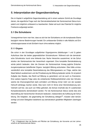 Demokratisierung der Kantonsschule Glarus               5. Interpretation der Gegenüberstellung



5. Interpretation der Gegenüberstellung

Die im Kapitel 4 aufgeführte Gegenüberstellung soll in einem weiteren Schritt als Grundlage
dienen, die eigentliche Frage nach der Demokratisierbarkeit der Kantonsschule Glarus kom-
petent und möglichst umfassend zu beantworten. Dabei soll auch das Potential für mögliche
Freiräume aufgezeigt werden.


5.1 Die Schulebene

Vorwegnehmen kann man hier, dass es sich bei der Schulebene um die komplexeste Ebene
bezüglich interner Bestimmungen handelt. Ein umfassender Einblick in alle Abläufe und Ent-
scheidungsprozesse ist als Schülerin kaum ohne weiteres möglich.

5.1.1 Organe

Die schon in den Grundlagen aufgeführten Organigramme (Abbildungen 1 und 3) geben
Aufschluss über die beiden gegensätzlichen Schulstrukturen. Während sich die demokrati-
sche Schulstruktur durch eine fehlende bzw. flache Hierarchie auszeichnet, ist die Schul-
struktur der Kantonsschule klar hierarchisch organisiert. Eine komplette Demokratisierung
würde jedoch bedeuten, über die Grenzen der Kantonsschule hinweg jegliche Entschei-
dungskompetenzen betreffender Organe bezüglich Bildung aufzuheben. Dies hätte unmiss-
verständlich eine komplette Dezentralisierung des Bildungswesens zur Folge, welche den
Staat faktisch ausklammern und die Privatisierung der Bildung bedeuten würde. Es ist jedoch
Aufgabe des Staates, das Recht auf Bildung zu garantieren und sie auch zu finanzieren.
Eine weitere logische Folge wäre die entstehende Wettbewerbsfreiheit unter den Schulen,
welche die Chancengleichheit stark schmälern und Bildung immer mehr von der sozialen
Herkunft abhängig machen würde. Dies kann nicht im Sinne einer Demokratisierung sein.
Vielmehr soll hier, wie auch von Wilke gefordert, die Schule innerhalb des ihr zustehenden
Kompetenzbereichs demokratisiert werden. Für die Kantonsschule Glarus würde dies eine
Abschaffung der hierarchischen Strukturen bedeuten, insbesondere die Auflösung der Schul-
leitung. Die Aufgaben, die gegenwärtig der Schulleitung obliegen46, müssten aber berück-
sichtigt und einer Delegation bestehend aus demokratisch gewählten Mitgliedern übertragen
werden.




46
  Art. 3 Reglement über die Rechte und Pflichten der Schulleitung, der Konvente und der Lehrer-
schaft an der Kantonsschule Glarus.
                                                                                            26
 