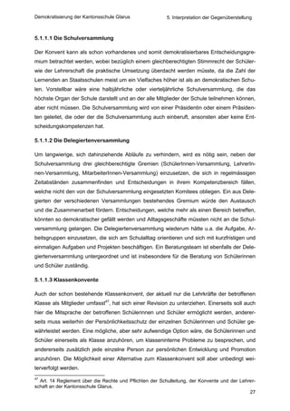 Demokratisierung der Kantonsschule Glarus                5. Interpretation der Gegenüberstellung



5.1.1.1 Die Schulversammlung

Der Konvent kann als schon vorhandenes und somit demokratisierbares Entscheidungsgre-
mium betrachtet werden, wobei bezüglich einem gleichberechtigten Stimmrecht der Schüler-
wie der Lehrerschaft die praktische Umsetzung überdacht werden müsste, da die Zahl der
Lernenden an Staatsschulen meist um ein Vielfaches höher ist als an demokratischen Schu-
len. Vorstellbar wäre eine halbjährliche oder vierteljährliche Schulversammlung, die das
höchste Organ der Schule darstellt und an der alle Mitglieder der Schule teilnehmen können,
aber nicht müssen. Die Schulversammlung wird von einer Präsidentin oder einem Präsiden-
ten geleitet, die oder der die Schulversammlung auch einberuft, ansonsten aber keine Ent-
scheidungskompetenzen hat.

5.1.1.2 Die Delegiertenversammlung

Um langwierige, sich dahinziehende Abläufe zu verhindern, wird es nötig sein, neben der
Schulversammlung drei gleichberechtigte Gremien (SchülerInnen-Versammlung, LehrerIn-
nen-Versammlung, MitarbeiterInnen-Versammlung) einzusetzen, die sich in regelmässigen
Zeitabständen zusammenfinden und Entscheidungen in ihrem Kompetenzbereich fällen,
welche nicht den von der Schulversammlung eingesetzten Komitees obliegen. Ein aus Dele-
gierten der verschiedenen Versammlungen bestehendes Gremium würde den Austausch
und die Zusammenarbeit fördern. Entscheidungen, welche mehr als einen Bereich betreffen,
könnten so demokratischer gefällt werden und Alltagsgeschäfte müssten nicht an die Schul-
versammlung gelangen. Die Delegiertenversammlung wiederum hätte u.a. die Aufgabe, Ar-
beitsgruppen einzusetzen, die sich am Schulalltag orientieren und sich mit kurzfristigen und
einmaligen Aufgaben und Projekten beschäftigen. Ein Beratungsteam ist ebenfalls der Dele-
giertenversammlung untergeordnet und ist insbesondere für die Beratung von Schülerinnen
und Schüler zuständig.

5.1.1.3 Klassenkonvente

Auch der schon bestehende Klassenkonvent, der aktuell nur die Lehrkräfte der betroffenen
Klasse als Mitglieder umfasst47, hat sich einer Revision zu unterziehen. Einerseits soll auch
hier die Mitsprache der betroffenen Schülerinnen und Schüler ermöglicht werden, anderer-
seits muss weiterhin der Persönlichkeitsschutz der einzelnen Schülerinnen und Schüler ge-
währleistet werden. Eine mögliche, aber sehr aufwendige Option wäre, die Schülerinnen und
Schüler einerseits als Klasse anzuhören, um klasseninterne Probleme zu besprechen, und
andererseits zusätzlich jede einzelne Person zur persönlichen Entwicklung und Promotion
anzuhören. Die Möglichkeit einer Alternative zum Klassenkonvent soll aber unbedingt wei-
terverfolgt werden.
47
  Art. 14 Reglement über die Rechte und Pflichten der Schulleitung, der Konvente und der Lehrer-
schaft an der Kantonsschule Glarus.
                                                                                             27
 