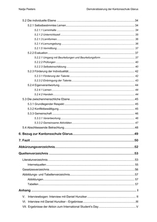 Nadja Peeters                                                                     Demokratisierung der Kantonsschule Glarus



   5.2 Die individuelle Ebene ...............................................................................................34
        5.2.1 Selbstbestimmtes Lernen .......................................................................................... 34
                5.2.1.1 Lerninhalte ........................................................................................................... 34
                5.2.1.2 Unterrichtszeit ...................................................................................................... 35
                5.2.1.3 Lernformen ........................................................................................................... 36
                5.2.1.4 Lernumgebung ..................................................................................................... 36
                5.2.1.5 Vermittlung ........................................................................................................... 37
        5.2.2 Evaluation .................................................................................................................. 37
                5.2.2.1 Umgang mit Beurteilungen und Beurteilungsform ............................................... 37
                5.2.2.2 Prüfungen ............................................................................................................ 40
                5.2.2.3 Selbsteinschätzung .............................................................................................. 40
        5.2.3 Förderung der Individualität....................................................................................... 42
                5.2.3.1 Förderung der Talente ......................................................................................... 42
                5.2.3.2 Einbringung der Talente....................................................................................... 43
        5.2.4 Eigenverantwortung................................................................................................... 44
                5.2.4.1 Lernen .................................................................................................................. 44
                5.2.4.2 Handeln ................................................................................................................ 44
   5.3 Die zwischenmenschliche Ebene ...............................................................................45
        5.3.1 Grundlegender Respekt ............................................................................................ 45
        5.3.2 Konfliktbewältigung.................................................................................................... 45
        5.3.3 Gemeinschaft ............................................................................................................ 46
                5.3.3.1 Verantwortung ...................................................................................................... 46
                5.3.3.2 Gemeinsame Aktivitäten ...................................................................................... 47
   5.4 Abschliessende Betrachtung ......................................................................................48

6. Bezug zur Kantonsschule Glarus...............................................................49

7. Fazit ..........................................................................................................50

Abkürzungsverzeichnis .................................................................................52

Quellenverzeichnis .......................................................................................53
   Literaturverzeichnis ..........................................................................................................53
        Internetquellen .................................................................................................................... 55
   Gesetzesverzeichnis ........................................................................................................56
   Abbildungs- und Tabellenverzeichnis ...............................................................................57
        Abbildungen ........................................................................................................................ 57
        Tabellen .............................................................................................................................. 57

Anhang ........................................................................................................... I
   V. Interviewbogen: Interview mit Daniel Hunziker ........................................................... II
   VI. Interview mit Daniel Hunziker - Ergebnisse ................................................................III
   VII. Ergebnisse der Aktion zum International Student’s Day ............................................. V
 