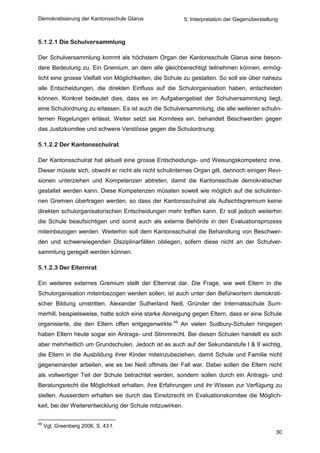 Demokratisierung der Kantonsschule Glarus                 5. Interpretation der Gegenüberstellung



5.1.2.1 Die Schulversammlung

Der Schulversammlung kommt als höchstem Organ der Kantonsschule Glarus eine beson-
dere Bedeutung zu. Ein Gremium, an dem alle gleichberechtigt teilnehmen können, ermög-
licht eine grosse Vielfalt von Möglichkeiten, die Schule zu gestalten. So soll sie über nahezu
alle Entscheidungen, die direkten Einfluss auf die Schulorganisation haben, entscheiden
können. Konkret bedeutet dies, dass es im Aufgabengebiet der Schulversammlung liegt,
eine Schulordnung zu erlassen. Es ist auch die Schulversammlung, die alle weiteren schulin-
ternen Regelungen erlässt. Weiter setzt sie Komitees ein, behandelt Beschwerden gegen
das Justizkomitee und schwere Verstösse gegen die Schulordnung.

5.1.2.2 Der Kantonsschulrat

Der Kantonsschulrat hat aktuell eine grosse Entscheidungs- und Weisungskompetenz inne.
Dieser müsste sich, obwohl er nicht als nicht schulinternes Organ gilt, dennoch einigen Revi-
sionen unterziehen und Kompetenzen abtreten, damit die Kantonsschule demokratischer
gestaltet werden kann. Diese Kompetenzen müssten soweit wie möglich auf die schulinter-
nen Gremien übertragen werden, so dass der Kantonsschulrat als Aufsichtsgremium keine
direkten schulorganisatorischen Entscheidungen mehr treffen kann. Er soll jedoch weiterhin
die Schule beaufsichtigen und somit auch als externe Behörde in den Evaluationsprozess
miteinbezogen werden. Weiterhin soll dem Kantonsschulrat die Behandlung von Beschwer-
den und schwerwiegenden Disziplinarfällen obliegen, sofern diese nicht an der Schulver-
sammlung geregelt werden können.

5.1.2.3 Der Elternrat

Ein weiteres externes Gremium stellt der Elternrat dar. Die Frage, wie weit Eltern in die
Schulorganisation miteinbezogen werden sollen, ist auch unter den Befürwortern demokrati-
scher Bildung umstritten. Alexander Sutherland Neill, Gründer der Internatsschule Sum-
merhill, beispielsweise, hatte solch eine starke Abneigung gegen Eltern, dass er eine Schule
organisierte, die den Eltern offen entgegenwirkte.49 An vielen Sudbury-Schulen hingegen
haben Eltern heute sogar ein Antrags- und Stimmrecht. Bei diesen Schulen handelt es sich
aber mehrheitlich um Grundschulen. Jedoch ist es auch auf der Sekundarstufe I & II wichtig,
die Eltern in die Ausbildung ihrer Kinder miteinzubeziehen, damit Schule und Familie nicht
gegeneinander arbeiten, wie es bei Neill oftmals der Fall war. Dabei sollen die Eltern nicht
als vollwertiger Teil der Schule betrachtet werden, sondern sollen durch ein Antrags- und
Beratungsrecht die Möglichkeit erhalten, ihre Erfahrungen und ihr Wissen zur Verfügung zu
stellen. Ausserdem erhalten sie durch das Einsitzrecht im Evaluationskomitee die Möglich-
keit, bei der Weiterentwicklung der Schule mitzuwirken.

49
     Vgl. Greenberg 2006, S. 43 f.
                                                                                                30
 