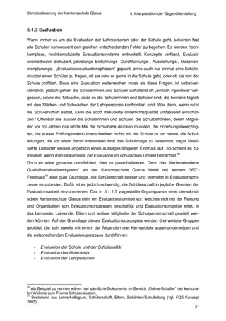 Demokratisierung der Kantonsschule Glarus                 5. Interpretation der Gegenüberstellung



5.1.3 Evaluation

Wann immer es um die Evaluation der Lehrpersonen oder der Schule geht, scheinen fast
alle Schulen konsequent den gleichen entscheidenden Fehler zu begehen. Es werden hoch-
komplexe, hochkomplizierte Evaluationssysteme entwickelt, Konzepte verfasst, Evaluati-
onsmethoden diskutiert, jahrelange Einführungs- Durchführungs-, Auswertungs-, Massnah-
menplanungs-, „Evaluationsevaluationsphasen“ geplant, ohne auch nur einmal eine Schüle-
rin oder einen Schüler zu fragen, ob sie oder er gerne in die Schule geht, oder ob sie von der
Schule profitiert. Dass eine Evaluation weiterreichen muss als diese Fragen, ist selbstver-
ständlich, jedoch gehen die Schülerinnen und Schüler auffallend oft „einfach irgendwie“ ver-
gessen, sowie die Tatsache, dass es die Schülerinnen und Schüler sind, die beinahe täglich
mit den Stärken und Schwächen der Lehrpersonen konfrontiert sind. Wer dann, wenn nicht
die Schülerschaft selbst, kann die sooft diskutierte Unterrichtsqualität umfassend einschät-
zen? Offenbar alle ausser die Schülerinnen und Schüler: die Schulbehörden, deren Mitglie-
der vor 50 Jahren das letzte Mal die Schulbank drücken mussten, die Erziehungsberechtig-
ten, die ausser Prüfungsnoten-Unterschreiben nichts mit der Schule zu tun haben, die Schul-
leitungen, die vor allem daran interessiert sind das Schulimage zu bewahren; sogar ideali-
sierte Leitbilder weisen angeblich einen aussagekräftigeren Eindruck auf. So scheint es zu-
mindest, wenn man Dokumente zur Evaluation im schulischen Umfeld betrachtet.50
Doch es wäre genauso unreflektiert, dies zu pauschalisieren. Denn das „förderorientierte
Qualitätsevaluationssystem“ an der Kantonsschule Glarus bietet mit seinem 360°-
Feedback51 eine gute Grundlage, die Schülerschaft besser und vermehrt in Evaluationspro-
zesse einzubinden. Dafür ist es jedoch notwendig, die Schülerschaft in jegliche Gremien der
Evaluationsarbeit einzubeziehen. Das in 5.1.1.5 vorgestellte Organigramm einer demokrati-
schen Kantonsschule Glarus sieht ein Evaluationskomitee vor, welches sich mit der Planung
und Organisation von Evaluationsprozessen beschäftigt und Evaluationsprojekte leitet, in
das Lernende, Lehrende, Eltern und andere Mitglieder der Schulgemeinschaft gewählt wer-
den können. Auf der Grundlage dieses Evaluationskonzeptes werden drei weitere Gruppen
gebildet, die sich jeweils mit einem der folgenden drei Kerngebiete auseinandersetzen und
die entsprechenden Evaluationsprozesse durchführen:

     -   Evaluation der Schule und der Schulqualität
     -   Evaluation des Unterrichts
     -   Evaluation der Lehrpersonen




50
   Als Beispiel zu nennen wären hier sämtliche Dokumente im Bereich „Online-Schalter“ der kantona-
len Website zum Thema Schulevaluation.
51
   Bestehend aus Lehrerkollegium, Schülerschaft, Eltern, Behörden/Schulleitung (vgl. FQS-Konzept
2005).
                                                                                                31
 
