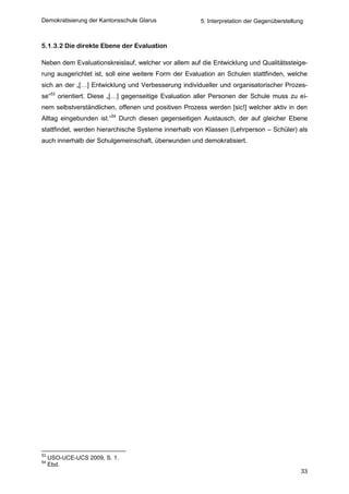 Demokratisierung der Kantonsschule Glarus             5. Interpretation der Gegenüberstellung



5.1.3.2 Die direkte Ebene der Evaluation

Neben dem Evaluationskreislauf, welcher vor allem auf die Entwicklung und Qualitätssteige-
rung ausgerichtet ist, soll eine weitere Form der Evaluation an Schulen stattfinden, welche
sich an der „[…] Entwicklung und Verbesserung individueller und organisatorischer Prozes-
se“53 orientiert. Diese „[…] gegenseitige Evaluation aller Personen der Schule muss zu ei-
nem selbstverständlichen, offenen und positiven Prozess werden [sic!] welcher aktiv in den
Alltag eingebunden ist.“54 Durch diesen gegenseitigen Austausch, der auf gleicher Ebene
stattfindet, werden hierarchische Systeme innerhalb von Klassen (Lehrperson – Schüler) als
auch innerhalb der Schulgemeinschaft, überwunden und demokratisiert.




53
     USO-UCE-UCS 2009, S. 1.
54
     Ebd.
                                                                                            33
 