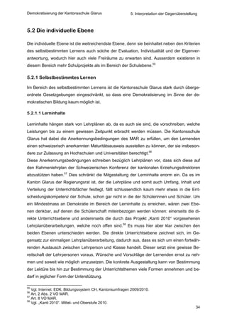 Demokratisierung der Kantonsschule Glarus                5. Interpretation der Gegenüberstellung



5.2 Die individuelle Ebene

Die individuelle Ebene ist die weitreichendste Ebene, denn sie beinhaltet neben den Kriterien
des selbstbestimmten Lernens auch solche der Evaluation, Individualität und der Eigenver-
antwortung, wodurch hier auch viele Freiräume zu erwarten sind. Ausserdem existieren in
diesem Bereich mehr Schulprojekte als im Bereich der Schulebene.55

5.2.1 Selbstbestimmtes Lernen

Im Bereich des selbstbestimmten Lernens ist die Kantonsschule Glarus stark durch überge-
ordnete Gesetzgebungen eingeschränkt, so dass eine Demokratisierung im Sinne der de-
mokratischen Bildung kaum möglich ist.

5.2.1.1 Lerninhalte

Lerninhalte hängen stark von Lehrplänen ab, da es auch sie sind, die vorschreiben, welche
Leistungen bis zu einem gewissen Zeitpunkt erbracht werden müssen. Die Kantonsschule
Glarus hat dabei die Anerkennungsbedingungen des MAR zu erfüllen, um den Lernenden
einen schweizerisch anerkannten Maturitätsausweis ausstellen zu können, der sie insbeson-
dere zur Zulassung an Hochschulen und Universitäten berechtigt.56
Diese Anerkennungsbedingungen schreiben bezüglich Lehrplänen vor, dass sich diese auf
den Rahmenlehrplan der Schweizerischen Konferenz der kantonalen Erziehungsdirektoren
abzustützen haben.57 Dies schränkt die Mitgestaltung der Lerninhalte enorm ein. Da es im
Kanton Glarus der Regierungsrat ist, der die Lehrpläne und somit auch Umfang, Inhalt und
Verteilung der Unterrichtsfächer festlegt, fällt schlussendlich kaum mehr etwas in die Ent-
scheidungskompetenz der Schule, schon gar nicht in die der Schülerinnen und Schüler. Um
ein Mindestmass an Demokratie im Bereich der Lerninhalte zu erreichen, wären zwei Ebe-
nen denkbar, auf denen die Schülerschaft miteinbezogen werden können: einerseits die di-
rekte Unterrichtsebene und andererseits die durch das Projekt „Kanti 2010“ vorgesehenen
Lehrplanüberarbeitungen, welche noch offen sind.58 Es muss hier aber klar zwischen den
beiden Ebenen unterschieden werden. Die direkte Unterrichtsebene zeichnet sich, im Ge-
gensatz zur einmaligen Lehrplanüberarbeitung, dadurch aus, dass es sich um einen fortwäh-
renden Austausch zwischen Lehrperson und Klasse handelt. Dieser setzt eine gewisse Be-
reitschaft der Lehrpersonen voraus, Wünsche und Vorschläge der Lernenden ernst zu neh-
men und soweit wie möglich umzusetzen. Die konkrete Ausgestaltung kann von Bestimmung
der Lektüre bis hin zur Bestimmung der Unterrichtsthemen viele Formen annehmen und be-
darf in jeglicher Form der Unterstützung.

55
   Vgl. Internet: EDK, Bildungssystem CH, Kantonsumfragen 2009/2010.
56
   Art. 2 Abs. 2 VO MAR.
57
   Art. 8 VO MAR.
58
   Vgl. „Kanti 2010“. Mittel- und Oberstufe 2010.
                                                                                               34
 