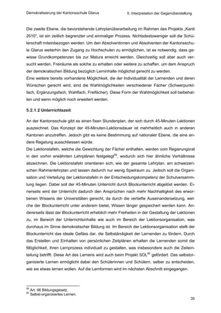 Demokratisierung der Kantonsschule Glarus               5. Interpretation der Gegenüberstellung



Die zweite Ebene, die bevorstehende Lehrplanüberarbeitung im Rahmen des Projekts „Kanti
2010“, ist ein zeitlich begrenzter und einmaliger Prozess. Nichtsdestoweniger soll die Schü-
lerschaft miteinbezogen werden. Um den Absolventinnen und Absolventen der Kantonsschu-
le Glarus weiterhin den Zugang zu Hochschulen zu ermöglichen, ist es notwendig, dass ge-
wisse Grundkompetenzen bis zur Matura erreicht werden. Gleichzeitig soll aber auch ver-
sucht werden, Freiräume als solche zu erhalten oder weitere zu schaffen, um dem Anspruch
der demokratischen Bildung bezüglich Lerninhalte möglichst gerecht zu werden.
Eine weitere bereits vorhandene Möglichkeit, die der Individualität der Lernenden und deren
Wünschen gerecht wird, sind die Wahlmöglichkeiten verschiedener Fächer (Schwerpunkt-
fach, Ergänzungsfach, Wahlfach, Freifächer). Diese Form der Wahlmöglichkeit soll beibehal-
ten und wenn möglich noch erweitert werden.

5.2.1.2 Unterrichtszeit

An der Kantonsschule gibt es einen fixen Stundenplan, der sich durch 45-Minuten Lektionen
auszeichnet. Das Konzept der 45-Minuten-Lektionsdauer ist mehrheitlich auch in anderen
Kantonen anzutreffen. Jedoch gibt es keine Bestimmung auf nationaler Ebene, die eine an-
dere Regelung ausschliessen würde.
Die Lektionstafeln, welche die Gewichtung der Fächer enthalten, werden vom Regierungsrat
in den vorhin erwähnten Lehrplänen festgelegt59, wodurch sich hier ähnliche Verhältnisse
abzeichnen. Die Lektionstafeln orientieren sich, wie der gesamte Lehrplan, am schweizeri-
schen Rahmenlehrplan und lassen dadurch nur wenig Spielraum zu. Jedoch soll die Organi-
sation und Verteilung der Lektionstafeln in der Entscheidungskompetenz der Schulversamm-
lung liegen. Dabei soll der 45-Minuten Unterricht durch Blockunterricht abgelöst werden. Ei-
nerseits wird der Unterricht dadurch den Ansprüchen nach mehr Nachhaltigkeit des erwor-
benen Wissens der Universitäten gerecht, da durch die vertiefte Auseinandersetzung, wel-
che der Blockunterricht unter anderem bietet, Wissen länger gespeichert werden kann. An-
dererseits lässt der Blockunterricht erheblich mehr Freiheiten in der Gestaltung der Lektionen
zu, im Bereich der Unterrichtsinhalte wie auch im Bereich der Lektionsorganisation, was
durchaus im Sinne demokratischer Bildung ist. Im Bereich der Lektionsorganisation stellt der
Blockunterricht das ideale Gefäss dar, die Selbständigkeit der Lernenden zu fördern. Durch
das Erstellen und Einhalten von persönlichen Zeitplänen erhalten die Lernenden somit die
Möglichkeit, ihren Lernprozess individuell zu gestalten, was insbesondere auch die Zeitein-
teilung betrifft. Diese Art des Lernens wird auch beim Projekt SOL60 gefördert. Das selbstor-
ganisierte Lernen ermöglicht dabei den Schülerinnen und Schülern, selber zu entscheiden,
wie sie etwas lernen wollen. Auf die Lernformen wird im nächsten Abschnitt eingegangen.



59
     Art. 96 Bildungsgesetz.
60
     Selbst-organisiertes Lernen.
                                                                                              35
 