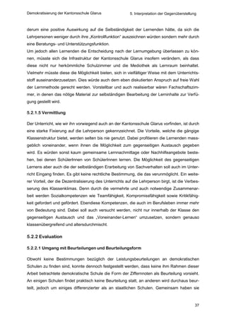 Demokratisierung der Kantonsschule Glarus                5. Interpretation der Gegenüberstellung



derum eine positive Auswirkung auf die Selbständigkeit der Lernenden hätte, da sich die
Lehrpersonen weniger durch ihre „Kontrollfunktion“ auszeichnen würden sondern mehr durch
eine Beratungs- und Unterstützungsfunktion.
Um jedoch allen Lernenden die Entscheidung nach der Lernumgebung überlassen zu kön-
nen, müsste sich die Infrastruktur der Kantonsschule Glarus insofern verändern, als dass
diese nicht nur herkömmliche Schulzimmer und die Mediothek als Lernraum beinhaltet.
Vielmehr müsste diese die Möglichkeit bieten, sich in vielfältiger Weise mit dem Unterrichts-
stoff auseinanderzusetzen. Dies würde auch dem eben diskutierten Anspruch auf freie Wahl
der Lernmethode gerecht werden. Vorstellbar und auch realisierbar wären Fachschaftszim-
mer, in denen das nötige Material zur selbständigen Bearbeitung der Lerninhalte zur Verfü-
gung gestellt wird.

5.2.1.5 Vermittlung

Der Unterricht, wie wir ihn vorwiegend auch an der Kantonsschule Glarus vorfinden, ist durch
eine starke Fixierung auf die Lehrperson gekennzeichnet. Die Vorteile, welche die gängige
Klassenstruktur bietet, werden selten bis nie genutzt. Dabei profitieren die Lernenden mass-
geblich voneinander, wenn ihnen die Möglichkeit zum gegenseitigen Austausch gegeben
wird. Es würden sonst kaum gemeinsame Lernnachmittage oder Nachhilfeangebote beste-
hen, bei denen SchülerInnen von SchülerInnen lernen. Die Möglichkeit des gegenseitigen
Lernens aber auch die der selbständigen Erarbeitung von Sachverhalten soll auch im Unter-
richt Eingang finden. Es gibt keine rechtliche Bestimmung, die das verunmöglicht. Ein weite-
rer Vorteil, der die Dezentralisierung des Unterrichts auf die Lehrperson birgt, ist die Verbes-
serung des Klassenklimas. Denn durch die vermehrte und auch notwendige Zusammenar-
beit werden Sozialkompetenzen wie Teamfähigkeit, Kompromissfähigkeit sowie Kritikfähig-
keit gefordert und gefördert. Ebendiese Kompetenzen, die auch im Berufsleben immer mehr
von Bedeutung sind. Dabei soll auch versucht werden, nicht nur innerhalb der Klasse den
gegenseitigen Austausch und das „Voneinander-Lernen“ umzusetzen, sondern genauso
klassenübergreifend und altersdurchmischt.

5.2.2 Evaluation

5.2.2.1 Umgang mit Beurteilungen und Beurteilungsform

Obwohl keine Bestimmungen bezüglich der Leistungsbeurteilungen an demokratischen
Schulen zu finden sind, konnte dennoch festgestellt werden, dass keine ihm Rahmen dieser
Arbeit betrachtete demokratische Schule die Form der Ziffernnoten als Beurteilung vorsieht.
An einigen Schulen findet praktisch keine Beurteilung statt, an anderen wird durchaus beur-
teilt, jedoch um einiges differenzierter als an staatlichen Schulen. Gemeinsam haben sie



                                                                                               37
 