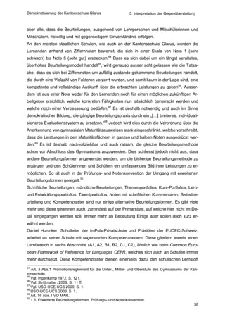 Demokratisierung der Kantonsschule Glarus                 5. Interpretation der Gegenüberstellung



aber alle, dass die Beurteilungen, ausgehend von Lehrpersonen und Mitschülerinnen und
Mitschülern, freiwillig und mit gegenseitigem Einverständnis erfolgen.
An den meisten staatlichen Schulen, wie auch an der Kantonsschule Glarus, werden die
Lernenden anhand von Ziffernnoten bewertet, die sich in einer Skala von Note 1 (sehr
schwach) bis Note 6 (sehr gut) erstrecken.64 Dass es sich dabei um ein längst veraltetes,
überholtes Beurteilungsmodell handelt65, wird genauso ausser acht gelassen wie die Tatsa-
che, dass es sich bei Ziffernnoten um zufällig zustande gekommene Beurteilungen handelt,
die durch eine Vielzahl von Faktoren verzerrt wurden, und somit kaum in der Lage sind, eine
kompetente und vollständige Auskunft über die erbrachten Leistungen zu geben66. Ausser-
dem ist aus einer Note weder für den Lernenden noch für einen möglichen zukünftigen Ar-
beitgeber ersichtlich, welche konkreten Fähigkeiten nun tatsächlich beherrscht werden und
welche noch einer Verbesserung bedürfen.67 Es ist deshalb notwendig und auch im Sinne
demokratischer Bildung, die gängige Beurteilungspraxis durch ein „[…] breiteres, individuali-
sierteres Evaluationssystem zu ersetzen.“68 Jedoch wird dies durch die Verordnung über die
Anerkennung von gymnasialen Maturitätsausweisen stark eingeschränkt, welche vorschreibt,
dass die Leistungen in den Maturitätsfächern in ganzen und halben Noten ausgedrückt wer-
den.69 Es ist deshalb nachvollziehbar und auch ratsam, die gleiche Beurteilungsmethode
schon vor Abschluss des Gymnasiums anzuwenden. Dies schliesst jedoch nicht aus, dass
andere Beurteilungsformen angewendet werden, um die bisherige Beurteilungsmethode zu
ergänzen und den Schülerinnen und Schülern ein umfassendes Bild ihrer Leistungen zu er-
möglichen. So ist auch in der Prüfungs- und Notenkonvention der Umgang mit erweiterten
Beurteilungsformen geregelt.70
Schriftliche Beurteilungen, mündliche Beurteilungen, Themenportfolios, Kurs-Portfolios, Lern-
und Entwicklungsportfolios, Talentportfolios, Noten mit schriftlichen Kommentaren, Selbstbe-
urteilung und Kompetenzraster sind nur einige alternative Beurteilungsformen. Es gibt viele
mehr und diese gewinnen auch, zumindest auf der Primarstufe, auf welche hier nicht im De-
tail eingegangen werden soll, immer mehr an Bedeutung Einige aber sollen doch kurz er-
wähnt werden.
Daniel Hunziker, Schulleiter der imPuls-Privatschule und Präsident der EUDEC-Schweiz,
arbeitet an seiner Schule mit sogenannten Kompetenzrastern. Diese gliedern jeweils einen
Lernbereich in sechs Abschnitte (A1, A2, B1, B2, C1, C2), ähnlich wie beim Common Euro-
pean Framework of Reference for Languages CEFR, welches sich auch an Schulen immer
mehr durchsetzt. Diese Kompetenzraster dienen einerseits dazu, den schulischen Lernstoff
64
   Art. 3 Abs.1 Promotionsreglement für die Unter-, Mittel- und Oberstufe des Gymnasiums der Kan-
tonsschule.
65
   Vgl. Ingenkamp 1972, S. 12 f.
66
   Vgl. Strittmatter, 2009, S. 11 ff.
67
   Vgl. USO-UCE-UCS 2009, S. 1.
68
   USO-UCE-UCS 2009, S. 1.
69
   Art. 16 Abs.1 VO MAR.
70
   1.5. Erweiterte Beurteilungsformen, Prüfungs- und Notenkonvention.
                                                                                               38
 