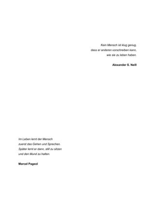 Kein Mensch ist klug genug,
                                        dass er anderen vorschreiben kann,
                                                   wie sie zu leben haben.


                                                        Alexander S. Neill




Im Leben lernt der Mensch
zuerst das Gehen und Sprechen.
Später lernt er dann, still zu sitzen
und den Mund zu halten.


Marcel Pageol
 
