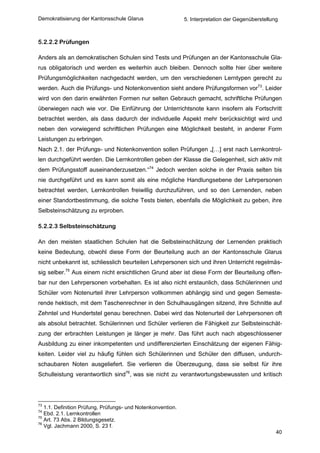 Demokratisierung der Kantonsschule Glarus                    5. Interpretation der Gegenüberstellung



5.2.2.2 Prüfungen

Anders als an demokratischen Schulen sind Tests und Prüfungen an der Kantonsschule Gla-
rus obligatorisch und werden es weiterhin auch bleiben. Dennoch sollte hier über weitere
Prüfungsmöglichkeiten nachgedacht werden, um den verschiedenen Lerntypen gerecht zu
werden. Auch die Prüfungs- und Notenkonvention sieht andere Prüfungsformen vor73. Leider
wird von den darin erwähnten Formen nur selten Gebrauch gemacht, schriftliche Prüfungen
überwiegen nach wie vor. Die Einführung der Unterrichtsnote kann insofern als Fortschritt
betrachtet werden, als dass dadurch der individuelle Aspekt mehr berücksichtigt wird und
neben den vorwiegend schriftlichen Prüfungen eine Möglichkeit besteht, in anderer Form
Leistungen zu erbringen.
Nach 2.1. der Prüfungs- und Notenkonvention sollen Prüfungen „[…] erst nach Lernkontrol-
len durchgeführt werden. Die Lernkontrollen geben der Klasse die Gelegenheit, sich aktiv mit
dem Prüfungsstoff auseinanderzusetzen.“74 Jedoch werden solche in der Praxis selten bis
nie durchgeführt und es kann somit als eine mögliche Handlungsebene der Lehrpersonen
betrachtet werden, Lernkontrollen freiwillig durchzuführen, und so den Lernenden, neben
einer Standortbestimmung, die solche Tests bieten, ebenfalls die Möglichkeit zu geben, ihre
Selbsteinschätzung zu erproben.

5.2.2.3 Selbsteinschätzung

An den meisten staatlichen Schulen hat die Selbsteinschätzung der Lernenden praktisch
keine Bedeutung, obwohl diese Form der Beurteilung auch an der Kantonsschule Glarus
nicht unbekannt ist, schliesslich beurteilen Lehrpersonen sich und ihren Unterricht regelmäs-
sig selber.75 Aus einem nicht ersichtlichen Grund aber ist diese Form der Beurteilung offen-
bar nur den Lehrpersonen vorbehalten. Es ist also nicht erstaunlich, dass Schülerinnen und
Schüler vom Notenurteil ihrer Lehrperson vollkommen abhängig sind und gegen Semeste-
rende hektisch, mit dem Taschenrechner in den Schulhausgängen sitzend, ihre Schnitte auf
Zehntel und Hundertstel genau berechnen. Dabei wird das Notenurteil der Lehrpersonen oft
als absolut betrachtet. Schülerinnen und Schüler verlieren die Fähigkeit zur Selbsteinschät-
zung der erbrachten Leistungen je länger je mehr. Das führt auch nach abgeschlossener
Ausbildung zu einer inkompetenten und undifferenzierten Einschätzung der eigenen Fähig-
keiten. Leider viel zu häufig fühlen sich Schülerinnen und Schüler den diffusen, undurch-
schaubaren Noten ausgeliefert. Sie verlieren die Überzeugung, dass sie selbst für ihre
Schulleistung verantwortlich sind76, was sie nicht zu verantwortungsbewussten und kritisch




73
   1.1. Definition Prüfung, Prüfungs- und Notenkonvention.
74
   Ebd. 2.1. Lernkontrollen
75
   Art. 73 Abs. 2 Bildungsgesetz.
76
   Vgl. Jachmann 2000, S. 23 f.
                                                                                                   40
 