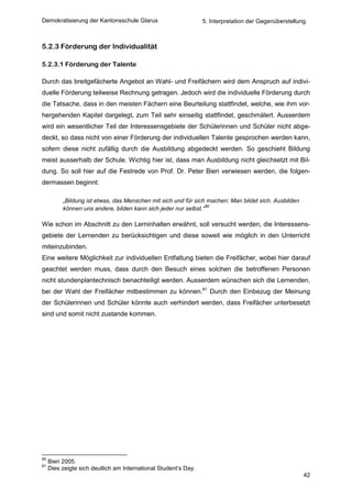 Demokratisierung der Kantonsschule Glarus                        5. Interpretation der Gegenüberstellung



5.2.3 Förderung der Individualität

5.2.3.1 Förderung der Talente

Durch das breitgefächerte Angebot an Wahl- und Freifächern wird dem Anspruch auf indivi-
duelle Förderung teilweise Rechnung getragen. Jedoch wird die individuelle Förderung durch
die Tatsache, dass in den meisten Fächern eine Beurteilung stattfindet, welche, wie ihm vor-
hergehenden Kapitel dargelegt, zum Teil sehr einseitig stattfindet, geschmälert. Ausserdem
wird ein wesentlicher Teil der Interessensgebiete der Schülerinnen und Schüler nicht abge-
deckt, so dass nicht von einer Förderung der individuellen Talente gesprochen werden kann,
sofern diese nicht zufällig durch die Ausbildung abgedeckt werden. So geschieht Bildung
meist ausserhalb der Schule. Wichtig hier ist, dass man Ausbildung nicht gleichsetzt mit Bil-
dung. So soll hier auf die Festrede von Prof. Dr. Peter Bieri verwiesen werden, die folgen-
dermassen beginnt:

          „Bildung ist etwas, das Menschen mit sich und für sich machen: Man bildet sich. Ausbilden
                                                                 80
          können uns andere, bilden kann sich jeder nur selbst.“

Wie schon im Abschnitt zu den Lerninhalten erwähnt, soll versucht werden, die Interessens-
gebiete der Lernenden zu berücksichtigen und diese soweit wie möglich in den Unterricht
miteinzubinden.
Eine weitere Möglichkeit zur individuellen Entfaltung bieten die Freifächer, wobei hier darauf
geachtet werden muss, dass durch den Besuch eines solchen die betroffenen Personen
nicht stundenplantechnisch benachteiligt werden. Ausserdem wünschen sich die Lernenden,
bei der Wahl der Freifächer mitbestimmen zu können.81 Durch den Einbezug der Meinung
der Schülerinnen und Schüler könnte auch verhindert werden, dass Freifächer unterbesetzt
sind und somit nicht zustande kommen.




80
     Bieri 2005.
81
     Dies zeigte sich deutlich am International Student’s Day.
                                                                                                       42
 