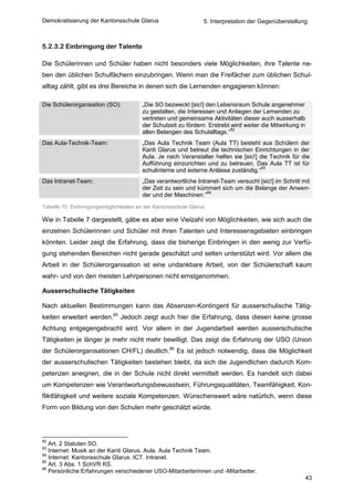 Demokratisierung der Kantonsschule Glarus                       5. Interpretation der Gegenüberstellung



5.2.3.2 Einbringung der Talente

Die Schülerinnen und Schüler haben nicht besonders viele Möglichkeiten, ihre Talente ne-
ben den üblichen Schulfächern einzubringen. Wenn man die Freifächer zum üblichen Schul-
alltag zählt, gibt es drei Bereiche in denen sich die Lernenden engagieren können:

Die Schülerorganisation (SO):           „Die SO bezweckt [sic!] den Lebensraum Schule angenehmer
                                        zu gestalten, die Interessen und Anliegen der Lernenden zu
                                        vertreten und gemeinsame Aktivitäten dieser auch ausserhalb
                                        der Schulzeit zu fördern. Erstrebt wird weiter die Mitwirkung in
                                                                           82
                                        allen Belangen des Schulalltags.“
Das Aula-Technik-Team:                  „Das Aula Technik Team (Aula TT) besteht aus Schülern der
                                        Kanti Glarus und betreut die technischen Einrichtungen in der
                                        Aula. Je nach Veranstalter helfen sie [sic!] die Technik für die
                                        Aufführung einzurichten und zu betreuen. Das Aula TT ist für
                                                                                      83
                                        schulinterne und externe Anlässe zuständig.“
Das Intranet-Team:                      „Das verantwortliche Intranet-Team versucht [sic!] im Schritt mit
                                        der Zeit zu sein und kümmert sich um die Belange der Anwen-
                                                                 84
                                        der und der Maschinen.“
Tabelle 10: Einbringungsmöglichkeiten an der Kantonsschule Glarus

Wie in Tabelle 7 dargestellt, gäbe es aber eine Vielzahl von Möglichkeiten, wie sich auch die
einzelnen Schülerinnen und Schüler mit ihren Talenten und Interessensgebieten einbringen
könnten. Leider zeigt die Erfahrung, dass die bisherige Einbringen in den wenig zur Verfü-
gung stehenden Bereichen nicht gerade geschätzt und selten unterstützt wird. Vor allem die
Arbeit in der Schülerorganisation ist eine undankbare Arbeit, von der Schülerschaft kaum
wahr- und von den meisten Lehrpersonen nicht ernstgenommen.

Ausserschulische Tätigkeiten

Nach aktuellen Bestimmungen kann das Absenzen-Kontingent für ausserschulische Tätig-
keiten erweitert werden.85 Jedoch zeigt auch hier die Erfahrung, dass diesen keine grosse
Achtung entgegengebracht wird. Vor allem in der Jugendarbeit werden ausserschulische
Tätigkeiten je länger je mehr nicht mehr bewilligt. Das zeigt die Erfahrung der USO (Union
der Schülerorganisationen CH/FL) deutlich.86 Es ist jedoch notwendig, dass die Möglichkeit
der ausserschulischen Tätigkeiten bestehen bleibt, da sich die Jugendlichen dadurch Kom-
petenzen aneignen, die in der Schule nicht direkt vermittelt werden. Es handelt sich dabei
um Kompetenzen wie Verantwortungsbewusstsein, Führungsqualitäten, Teamfähigkeit, Kon-
fliktfähigkeit und weitere soziale Kompetenzen. Wünschenswert wäre natürlich, wenn diese
Form von Bildung von den Schulen mehr geschätzt würde.




82
   Art. 2 Statuten SO.
83
   Internet: Musik an der Kanti Glarus. Aula. Aula Technik Team.
84
   Internet: Kantonsschule Glarus. ICT. Intranet.
85
   Art. 3 Abs. 1 SchVR KS.
86
   Persönliche Erfahrungen verschiedener USO-Mitarbeiterinnen und -Mitarbeiter.
                                                                                                       43
 