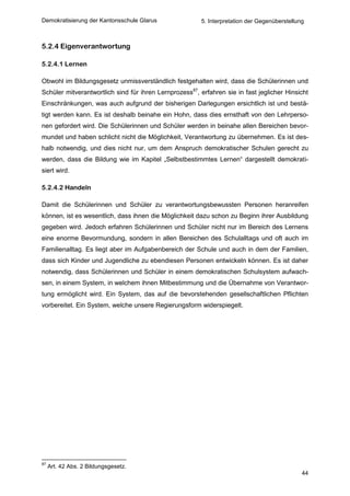 Demokratisierung der Kantonsschule Glarus               5. Interpretation der Gegenüberstellung



5.2.4 Eigenverantwortung

5.2.4.1 Lernen

Obwohl im Bildungsgesetz unmissverständlich festgehalten wird, dass die Schülerinnen und
Schüler mitverantwortlich sind für ihren Lernprozess87, erfahren sie in fast jeglicher Hinsicht
Einschränkungen, was auch aufgrund der bisherigen Darlegungen ersichtlich ist und bestä-
tigt werden kann. Es ist deshalb beinahe ein Hohn, dass dies ernsthaft von den Lehrperso-
nen gefordert wird. Die Schülerinnen und Schüler werden in beinahe allen Bereichen bevor-
mundet und haben schlicht nicht die Möglichkeit, Verantwortung zu übernehmen. Es ist des-
halb notwendig, und dies nicht nur, um dem Anspruch demokratischer Schulen gerecht zu
werden, dass die Bildung wie im Kapitel „Selbstbestimmtes Lernen“ dargestellt demokrati-
siert wird.

5.2.4.2 Handeln

Damit die Schülerinnen und Schüler zu verantwortungsbewussten Personen heranreifen
können, ist es wesentlich, dass ihnen die Möglichkeit dazu schon zu Beginn ihrer Ausbildung
gegeben wird. Jedoch erfahren Schülerinnen und Schüler nicht nur im Bereich des Lernens
eine enorme Bevormundung, sondern in allen Bereichen des Schulalltags und oft auch im
Familienalltag. Es liegt aber im Aufgabenbereich der Schule und auch in dem der Familien,
dass sich Kinder und Jugendliche zu ebendiesen Personen entwickeln können. Es ist daher
notwendig, dass Schülerinnen und Schüler in einem demokratischen Schulsystem aufwach-
sen, in einem System, in welchem ihnen Mitbestimmung und die Übernahme von Verantwor-
tung ermöglicht wird. Ein System, das auf die bevorstehenden gesellschaftlichen Pflichten
vorbereitet. Ein System, welche unsere Regierungsform widerspiegelt.




87
     Art. 42 Abs. 2 Bildungsgesetz.
                                                                                              44
 