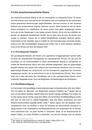 Demokratisierung der Kantonsschule Glarus                     5. Interpretation der Gegenüberstellung



5.3 Die zwischenmenschliche Ebene

Die zwischenmenschliche Ebene ist die am schwierigsten zu erfassende Ebene. So lassen
sich ihre Kriterien auch nicht wie bei der Schulebene oder auch teilweise bei der individuellen
Ebene gesetzlichen Bestimmungen gegenüberstellen. Dennoch konnten zu den einzelnen
Kriterien eine entsprechende Angaben gefunden werden. Dabei handelt es sich bei dieser
Ebene vorwiegend um Leitbildsätze, mit denen jedoch nicht gleich umgegangen werden
kann wie mit den Regelungen in den beiden anderen Ebenen. Da es sich bei Leitbildern all-
gemein um idealisierte Darstellungen handelt, die vor allem dazu da sind, die Schule nach
aussen zu vertreten, müssen die im Leitbild festgehaltenen Aussagen relativiert werden.
Festzuhalten ist hier ebenfalls, dass im Leitbild oft „Wir“-Formulierungen verwendet werden,
wodurch sich alle Schulbeteiligten angesprochen fühlen, was zu einer besseren Identifizie-
rung mit der Schule und ihren Grundsätzen führt.

5.3.1 Grundlegender Respekt

Der grundlegende Respekt, der Kindern und Jugendlichen entgegengebracht werden sollte,
ist eines der wesentlichsten Kernelemente von demokratischen Schulen und gilt auch als
Grundlage, um ein Zusammenleben im Sinne demokratischer Bildung zu ermöglichen. Im
Leitbild der Kantonsschule Glarus wird zwar ebenfalls festgehalten, dass ein gegenseitiger
Respekt erwartet wird, jedoch kann aufgrund der hierarchischen Strukturen nicht von einem
gegenseitigen Respekt der Lehrpersonen und der Schulgremien gegenüber den Lernenden
ausgegangen werden, der so weitreichend ist wie an demokratischen Schulen. Denn dieser
zeigt sich in allen Bereichen des Schulalltags, wie in den vorhergehenden Ebenen schon
ausführlich dargestellt wurde, durch die Möglichkeit und Notwendigkeit der Partizipation.

5.3.2 Konfliktbewältigung

An Gymnasien sind gewalttätige Auseinandersetzungen erfreulicherweise eher eine Selten-
heit und stellen an Sekundar- und Realschulen grössere Probleme dar.88 Jedoch gibt es
auch an Gymnasien Konflikte, obwohl diese eine deutlich weniger auffällige Form haben. Es
ist aber genau darum wichtig, dass eine offene und konstruktive Konfliktbewältigung prakti-
ziert wird. So wird auch im Leitbild festgehalten, dass eine offene, konstruktive und auch
kritische Kommunikation gepflegt werden sollte.89 Jedoch eignen sich die regulären Unter-
richtslektionen nicht, um Konflikte zu lösen, da einerseits die unterrichtende Lehrperson zu
wenig Einblick in die verschiedenen Konfliktsituationen hat und andererseits die 45 Minuten
nicht ausreichend sind, um jeden Konflikt zu behandeln. Daher ist die Klassenstunde ein
ideales Gefäss, um solche Konflikte zu behandeln, und soll laut Lehrplan auch als solches


88
     Vgl. Studie zur Jugenddelinquenz im Kanton St. Gallen, Walser 2009, S. 22.
89
     Vgl. Leitbild der Kantonsschule Glarus, Schulhauskultur.
                                                                                                    45
 