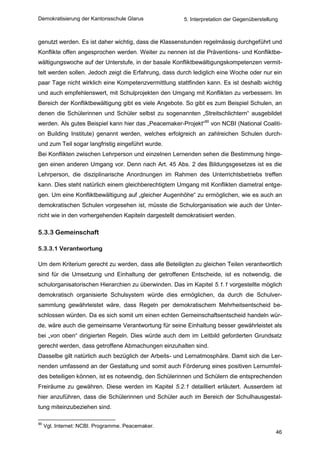 Demokratisierung der Kantonsschule Glarus              5. Interpretation der Gegenüberstellung



genutzt werden. Es ist daher wichtig, dass die Klassenstunden regelmässig durchgeführt und
Konflikte offen angesprochen werden. Weiter zu nennen ist die Präventions- und Konfliktbe-
wältigungswoche auf der Unterstufe, in der basale Konfliktbewältigungskompetenzen vermit-
telt werden sollen. Jedoch zeigt die Erfahrung, dass durch lediglich eine Woche oder nur ein
paar Tage nicht wirklich eine Kompetenzvermittlung stattfinden kann. Es ist deshalb wichtig
und auch empfehlenswert, mit Schulprojekten den Umgang mit Konflikten zu verbessern. Im
Bereich der Konfliktbewältigung gibt es viele Angebote. So gibt es zum Beispiel Schulen, an
denen die Schülerinnen und Schüler selbst zu sogenannten „Streitschlichtern“ ausgebildet
werden. Als gutes Beispiel kann hier das „Peacemaker-Projekt“90 von NCBI (National Coaliti-
on Building Institute) genannt werden, welches erfolgreich an zahlreichen Schulen durch-
und zum Teil sogar langfristig eingeführt wurde.
Bei Konflikten zwischen Lehrperson und einzelnen Lernenden sehen die Bestimmung hinge-
gen einen anderen Umgang vor. Denn nach Art. 45 Abs. 2 des Bildungsgesetzes ist es die
Lehrperson, die disziplinarische Anordnungen im Rahmen des Unterrichtsbetriebs treffen
kann. Dies steht natürlich einem gleichberechtigtem Umgang mit Konflikten diametral entge-
gen. Um eine Konfliktbewältigung auf „gleicher Augenhöhe“ zu ermöglichen, wie es auch an
demokratischen Schulen vorgesehen ist, müsste die Schulorganisation wie auch der Unter-
richt wie in den vorhergehenden Kapiteln dargestellt demokratisiert werden.

5.3.3 Gemeinschaft

5.3.3.1 Verantwortung

Um dem Kriterium gerecht zu werden, dass alle Beteiligten zu gleichen Teilen verantwortlich
sind für die Umsetzung und Einhaltung der getroffenen Entscheide, ist es notwendig, die
schulorganisatorischen Hierarchien zu überwinden. Das im Kapitel 5.1.1 vorgestellte möglich
demokratisch organisierte Schulsystem würde dies ermöglichen, da durch die Schulver-
sammlung gewährleistet wäre, dass Regeln per demokratischem Mehrheitsentscheid be-
schlossen würden. Da es sich somit um einen echten Gemeinschaftsentscheid handeln wür-
de, wäre auch die gemeinsame Verantwortung für seine Einhaltung besser gewährleistet als
bei „von oben“ dirigierten Regeln. Dies würde auch dem im Leitbild geforderten Grundsatz
gerecht werden, dass getroffene Abmachungen einzuhalten sind.
Dasselbe gilt natürlich auch bezüglich der Arbeits- und Lernatmosphäre. Damit sich die Ler-
nenden umfassend an der Gestaltung und somit auch Förderung eines positiven Lernumfel-
des beteiligen können, ist es notwendig, den Schülerinnen und Schülern die entsprechenden
Freiräume zu gewähren. Diese werden im Kapitel 5.2.1 detailliert erläutert. Ausserdem ist
hier anzuführen, dass die Schülerinnen und Schüler auch im Bereich der Schulhausgestal-
tung miteinzubeziehen sind.

90
     Vgl. Internet: NCBI. Programme. Peacemaker.
                                                                                             46
 