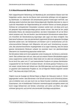 Demokratisierung der Kantonsschule Glarus                  5. Interpretation der Gegenüberstellung



5.4 Abschliessende Betrachtung

Nach abgeschlossener Betrachtung und Bearbeitung der verschiedenen Ebenen kann klar
festgehalten werden, dass die drei Ebenen stark voneinander abhängen und sich gegensei-
tig beeinflussen, so wiederholen sich beispielsweise gewisse Forderungen mehrmals, was
allerdings wieder Aufschluss über deren Notwendigkeit gibt. Ebenfalls erkennbar ist, dass im
Laufe der Interpretation der Gegenüberstellung der einzelnen Ebenen auf bereits gezogene
Schlüsse der vorhergehenden Interpretation verwiesen werden kann und diese somit auch
als geeignete Argumentationsgrundlage genutzt werden können. Wie etwa bei der zuletzt
behandelten Ebene, der zwischenmenschlichen, bei deren Interpretation oft auf die Schul-
ebene verwiesen wird. Hier wird deutlich, dass demokratische Schulstrukturen weitere Berei-
che hinsichtlich der Demokratisierung begünstigen oder sogar erst diese ermöglicht. Das
lässt darauf schliessen, dass eine demokratisch organisierte Schule als geeignete Grundlage
betrachtet werden kann, den Schülerinnen und Schülern auch in lerntechnischen und zwi-
schenmenschlichen Belangen mehr Mitsprache und somit auch Verantwortung zuzuspre-
chen. Bei zwischenmenschlichen Angelegenheiten ist es sogar notwendig, dass die Schule
gewisse demokratische Strukturen aufweist, da ansonsten kaum von gleichberechtigter
Übernahme von Verantwortung gesprochen werden kann.
Die Schulebene bietet somit einen geeigneten ersten Ansatzpunkt, die Schule zu demokrati-
sieren. Dies schliesst aber nicht aus, dass auch auf anderen Ebenen Demokratisierungspro-
zesse vorgenommen werden können. Dabei bietet sich vor allem die individuelle Ebene an,
da sie durch ihre vielen und z.T. auch weitreichenden Freiräume ein grosses Demokratisie-
rungspotential hat. Der Kontakt mit anderen Schulen, die bereits gewisse Freiräume zu nut-
zen wissen, könnte hierbei sehr hilfreich sein. Die EDK bietet dazu auch eine gute Übersicht
an geplanten oder bestehenden Projekten an, die auf folgender Website abgerufen werden
kann92: http://www.edk.ch/dyn/13341.php


Folglich muss der Aussage von Michael Sappir zu Beginn der Diskussion (siehe S. 13) ent-
gegengehalten werden, dass Demokratie in der Schule durchaus durch Entwicklung dessen,
was ist entstehen kann und zwar durch die von Daniel Hunziker erwähnten „emanzipierten
Erwachsenen“, die mit bestehenden Freiräumen verantwortungsvoll umzugehen wissen und
durch mutige Schülerinnen und Schüler, Lehrerinnen und Lehrer und Eltern, die aufge-
schlossen genug sind, auch einmal unkonventionelle Vorschläge auszuprobieren.




92
     Es handelt sich dabei um die EDK/IDES-Kantonsumfrage, die im Winter 2009/10 erhoben wurde.
                                                                                                  48
 