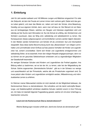 Demokratisierung der Kantonsschule Glarus                                      1. Einleitung



1. Einleitung

Jahr für Jahr werden weltweit rund 140 Millionen Jungen und Mädchen eingeschult. Für viele
der Zeitpunkt, ab dem die Freude am Lernen immer mehr verloren geht. Dabei wird das gan-
ze Leben gelernt, und zwar das Meiste vor, neben und nach der Schule, ohne Bewertung,
freiwillig und aus eigenem Antrieb, dann, wenn man reif dazu ist. Der Mensch ist von Natur
aus ein lernbegieriges Wesen, welches von Neugier und Interesse angetrieben wird und
ständig auf der Suche nach Stimulation ist. Nur die Schule ist unfähig, den Schülerinnen und
Schülern zuzutrauen, dass sie fähig sind, selbständig und selbstbestimmt zu lernen. Die
Konsequenzen dieses aufgezwungenen und kontrollierten Lernens werden täglich diskutiert.
In den Medien werden Schülerinnen und Schüler oft als unmotiviert, faul und inkompetent
dargestellt. Dass diese starke Bevormundung durch das „Besserwissen“ von nötigen Lernin-
halten und Lernmethoden einen Einfluss auf das passive Verhalten der Kinder und Jugendli-
chen hat, scheint unvorstellbar. Damit sich Kinder und Jugendliche ernstgenommen und
selbständig fühlen, ist es essentiell, ihnen den nötigen Respekt entgegenzubringen, denn nur
so können sie ein gesundes Selbstvertrauen entwickeln und zu eigenständigen Mitgliedern
der Gesellschaft heranreifen.
An wenigen Schweizer Schulen wird Kindern und Jugendlichen die Freiheit gegeben, ihre
Bildung selbst zu bestimmen, sei es bei der Art, zu lernen, oder bei der Mitgestaltung der
Schule. Solche sogenannten „Demokratische Schulen“ gibt es in der Schweiz nur wenige
und ausschliesslich auf der Primarstufe, welche alle als Privatschulen organisiert sind. Es
muss jedoch allen Kindern und Jugendlichen ermöglicht werden, Mitbestimmung und indivi-
dualisiertes Lernen zu erfahren.


Im Rahmen meiner Maturaarbeit möchte ich mich deshalb mit der Möglichkeit befassen, die
Kantonsschule Glarus zu demokratisieren. Die Lehrpläne und die damit verknüpfte Bewer-
tungs- und Selektionspflicht schränken staatliche Schulen natürlich enorm in ihrer Führung
ein. Ich habe mir deshalb folgende Fragestellung gesetzt, welche ich mit einer Unterfrage zu
beantworten versuche:


       Lässt sich die Kantonsschule Glarus demokratisieren?


       Welche Bedingungen müssten erfüllt sein, damit eine Schule als demokratisch gilt?




                                                                                               4
 
