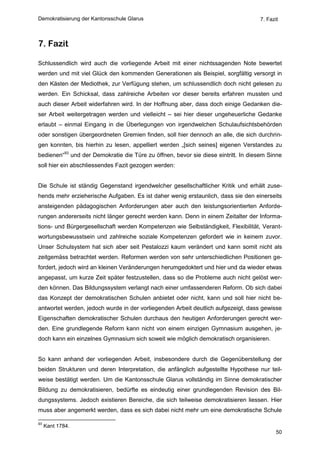 Demokratisierung der Kantonsschule Glarus                                          7. Fazit



7. Fazit

Schlussendlich wird auch die vorliegende Arbeit mit einer nichtssagenden Note bewertet
werden und mit viel Glück den kommenden Generationen als Beispiel, sorgfältig versorgt in
den Kästen der Mediothek, zur Verfügung stehen, um schlussendlich doch nicht gelesen zu
werden. Ein Schicksal, dass zahlreiche Arbeiten vor dieser bereits erfahren mussten und
auch dieser Arbeit widerfahren wird. In der Hoffnung aber, dass doch einige Gedanken die-
ser Arbeit weitergetragen werden und vielleicht – sei hier dieser ungeheuerliche Gedanke
erlaubt – einmal Eingang in die Überlegungen von irgendwelchen Schulaufsichtsbehörden
oder sonstigen übergeordneten Gremien finden, soll hier dennoch an alle, die sich durchrin-
gen konnten, bis hierhin zu lesen, appelliert werden „[sich seines] eigenen Verstandes zu
bedienen“93 und der Demokratie die Türe zu öffnen, bevor sie diese eintritt. In diesem Sinne
soll hier ein abschliessendes Fazit gezogen werden:


Die Schule ist ständig Gegenstand irgendwelcher gesellschaftlicher Kritik und erhält zuse-
hends mehr erzieherische Aufgaben. Es ist daher wenig erstaunlich, dass sie den einerseits
ansteigenden pädagogischen Anforderungen aber auch den leistungsorientierten Anforde-
rungen andererseits nicht länger gerecht werden kann. Denn in einem Zeitalter der Informa-
tions- und Bürgergesellschaft werden Kompetenzen wie Selbständigkeit, Flexibilität, Verant-
wortungsbewusstsein und zahlreiche soziale Kompetenzen gefordert wie in keinem zuvor.
Unser Schulsystem hat sich aber seit Pestalozzi kaum verändert und kann somit nicht als
zeitgemäss betrachtet werden. Reformen werden von sehr unterschiedlichen Positionen ge-
fordert, jedoch wird an kleinen Veränderungen herumgedoktert und hier und da wieder etwas
angepasst, um kurze Zeit später festzustellen, dass so die Probleme auch nicht gelöst wer-
den können. Das Bildungssystem verlangt nach einer umfassenderen Reform. Ob sich dabei
das Konzept der demokratischen Schulen anbietet oder nicht, kann und soll hier nicht be-
antwortet werden, jedoch wurde in der vorliegenden Arbeit deutlich aufgezeigt, dass gewisse
Eigenschaften demokratischer Schulen durchaus den heutigen Anforderungen gerecht wer-
den. Eine grundlegende Reform kann nicht von einem einzigen Gymnasium ausgehen, je-
doch kann ein einzelnes Gymnasium sich soweit wie möglich demokratisch organisieren.


So kann anhand der vorliegenden Arbeit, insbesondere durch die Gegenüberstellung der
beiden Strukturen und deren Interpretation, die anfänglich aufgestellte Hypothese nur teil-
weise bestätigt werden. Um die Kantonsschule Glarus vollständig im Sinne demokratischer
Bildung zu demokratisieren, bedürfte es eindeutig einer grundlegenden Revision des Bil-
dungssystems. Jedoch existieren Bereiche, die sich teilweise demokratisieren liessen. Hier
muss aber angemerkt werden, dass es sich dabei nicht mehr um eine demokratische Schule

93
     Kant 1784.
                                                                                          50
 