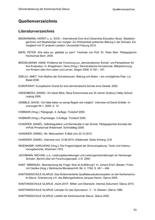 Demokratisierung der Kantonsschule Glarus                                       Quellenverzeichnis



Quellenverzeichnis

Literaturverzeichnis
BIEDERMANN, HORST u. a.: ICCS – International Civic And Citizenship Education Study. Staatsbür-
     gerinnen und Staatsbürger von morgen: Zur Wirksamkeit politischer Bildung in der Schweiz. Ein
     Vergleich mit 37 anderen Ländern. Universität Fribourg 2010.

BIERI, PETER: Wie wäre es, gebildet zu sein?. Festrede von Prof. Dr. Peter Bieri. Pädagogische
      Hochschule Bern. 2005.

BRÜGELMANN, HANS: Probleme der Forschung zur „demokratischen Schule“ und Perspektiven für
    ihre Evaluation. In: Brügelmann, Hans (Hrsg.): Demokratische Grundschule. Mitbestimmung
    von Kindern über ihre Leben und Lernen. Siegen 2008, S.182 – 187.

DZELILI, AMET: Vom Mythos der Schulzensuren. Bildung und Noten – ein unmögliches Paar. Liz.
     Basel 2008.

EUROPARAT: Europäische Charta für eine demokratische Schule ohne Gewalt. 2005.

GREENBERG, DANIEL: Ein klarer Blick. Neue Erkenntnisse aus 30 Jahren Sudbury Valley School.
    Leipzig 2006.

GRIBBLE, DAVID: “Ich hätte lieber so wenig Regeln wie möglich“. Interview mit David Gribble. In:
     unerzogen Nr.1, 2009, S. 10.

HOBMAIR (Hrsg.): Pädagogik. 4. Auflage. Troisdorf 2008.

HOBMAIR (Hrsg.): Psychologie. 3 Auflage. Troisdorf 2005.

HUNZIKER, DANIEL: Selbstregulation und Demokratie in der Schule. Pädagogisches Konzept der
    imPuls Privatschule Wädenswil. Schindellegi 2008.

HUNZIKER, DANIEL: Re: Maturaarbeit. E-Mail vom 22.10.2010.

HUNZIKER, DANIEL: Interview vom 12.08.2010, Wädenswil. Siehe Anhang, S.III.

INGENKAMP, KARLHEINZ (Hrsg.): Die Fragwürdigkeit der Zensurengebung. Texte und Untersu-
     chungsberichte. Weinheim 1972.

JACHMANN, MICHAEL u.a.: Leistungsbeurteilungen und Leistungsrückmeldungen an Hamburger
    Schulen. Bericht über ein Forschungsprojekt. o.O. 2000.

KANT, IMMANUEL: Beantwortung der Frage: Was ist Aufklärung?. In: Johann Erich, Biester / Fried-
     rich Gedike (Hrsg.): Berlinische Monatsschrift. Bd. 4. 1784, S. 481 – 494.

KANTONSSCHULE GLARUS: Das förderorientierte Qualitätsevaluationssystem an der Kantonsschu-
    le Glarus. Orientierung z.H. des Bildungsdirektors Jacques Kamm. Glarus 2005.

KANTONSSCHULE GLARUS: „Kanti 2010“. Mittel- und Oberstufe. Internes Dokument. Glarus 2010.

KANTONSSCHULE GLARUS: Lehrplan für das Gymnasium. 3. – 6. Klassen. Glarus 1996.

KANTONSSCHULE GLARUS: Leitbild der Kantonsschule Glarus. Glarus 2002.




                                                                                                   53
 