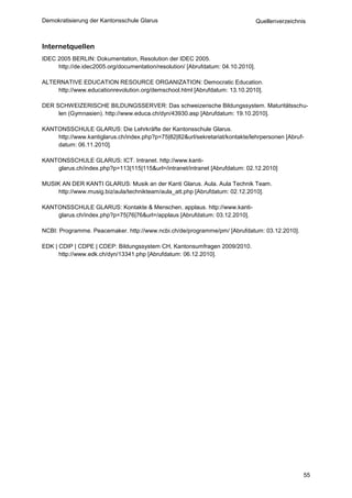 Demokratisierung der Kantonsschule Glarus                                         Quellenverzeichnis



Internetquellen
IDEC 2005 BERLIN: Dokumentation, Resolution der IDEC 2005.
     http://de.idec2005.org/documentation/resolution/ [Abrufdatum: 04.10.2010].

ALTERNATIVE EDUCATION RESOURCE ORGANIZATION: Democratic Education.
    http://www.educationrevolution.org/demschool.html [Abrufdatum: 13.10.2010].

DER SCHWEIZERISCHE BILDUNGSSERVER: Das schweizerische Bildungssystem. Maturitätsschu-
     len (Gymnasien). http://www.educa.ch/dyn/43930.asp [Abrufdatum: 19.10.2010].

KANTONSSCHULE GLARUS: Die Lehrkräfte der Kantonsschule Glarus.
    http://www.kantiglarus.ch/index.php?p=75|82|82&url/sekretariat/kontakte/lehrpersonen [Abruf-
    datum: 06.11.2010].

KANTONSSCHULE GLARUS: ICT. Intranet. http://www.kanti-
    glarus.ch/index.php?p=113|115|115&url=/intranet/intranet [Abrufdatum: 02.12.2010]

MUSIK AN DER KANTI GLARUS: Musik an der Kanti Glarus. Aula. Aula Technik Team.
     http://www.musig.biz/aula/technikteam/aula_att.php [Abrufdatum: 02.12.2010].

KANTONSSCHULE GLARUS: Kontakte & Menschen. applaus. http://www.kanti-
    glarus.ch/index.php?p=75|76|76&url=/applaus [Abrufdatum: 03.12.2010].

NCBI: Programme. Peacemaker. http://www.ncbi.ch/de/programme/pm/ [Abrufdatum: 03.12.2010].

EDK | CDIP | CDPE | CDEP: Bildungssystem CH, Kantonsumfragen 2009/2010.
      http://www.edk.ch/dyn/13341.php [Abrufdatum: 06.12.2010].




                                                                                                   55
 