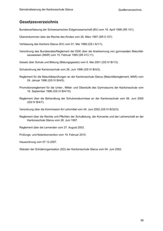 Demokratisierung der Kantonsschule Glarus                                     Quellenverzeichnis



Gesetzesverzeichnis
Bundesverfassung der Schweizerischen Eidgenossenschaft (BV) vom 18. April 1999 (SR 101).

Übereinkommen über die Rechte des Kindes vom 26. März 1997 (SR 0.107).

Verfassung des Kantons Glarus (KV) vom 01. Mai 1988 (GS I A/1/1).

Verordnung des Bundesrates/Reglement der EDK über die Anerkennung von gymnasialen Maturität-
      sausweisen (MAR) vom 15. Februar 1995 (SR 413.11).

Gesetz über Schule und Bildung (Bildungsgesetz) vom 6. Mai 2001 (GS IV B/1/3).

Schulordnung der Kantonsschule vom 26. Juni 1996 (GS IV B/4/2).

Reglement für die Maturitätsprüfungen an der Kantonsschule Glarus (Maturitätsreglement, MAR) vom
     24. Januar 1996 (GS IV B/4/5).

Promotionsreglement für die Unter-, Mittel- und Oberstufe des Gymnasiums der Kantonsschule vom
     16. September 1996 (GS IV B/4/10).

Reglement über die Behandlung der Schulversäumnisse an der Kantonsschule vom 06. Juni 2000
     (GS IV B/4/7).

Verordnung über die Kommission für Lehrmittel vom 04. Juni 2002 (GS IV B/32/3).

Reglement über die Rechte und Pflichten der Schulleitung, der Konvente und der Lehrerschaft an der
     Kantonsschule Glarus vom 26. Juni 1997.

Reglement über die Lernenden vom 27. August 2003.

Prüfungs- und Notenkonvention vom 19. Februar 2010.

Hausordnung vom 07.12.2007.

Statuten der Schülerorganisation (SO) der Kantonsschule Glarus vom 04. Juni 2002.




                                                                                               56
 