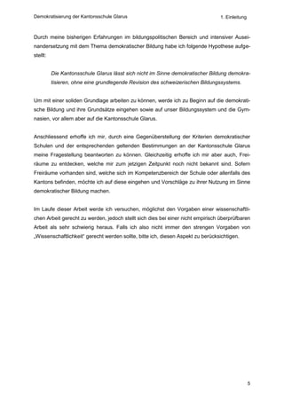 Demokratisierung der Kantonsschule Glarus                                        1. Einleitung



Durch meine bisherigen Erfahrungen im bildungspolitischen Bereich und intensiver Ausei-
nandersetzung mit dem Thema demokratischer Bildung habe ich folgende Hypothese aufge-
stellt:


          Die Kantonsschule Glarus lässt sich nicht im Sinne demokratischer Bildung demokra-
          tisieren, ohne eine grundlegende Revision des schweizerischen Bildungssystems.


Um mit einer soliden Grundlage arbeiten zu können, werde ich zu Beginn auf die demokrati-
sche Bildung und ihre Grundsätze eingehen sowie auf unser Bildungssystem und die Gym-
nasien, vor allem aber auf die Kantonsschule Glarus.


Anschliessend erhoffe ich mir, durch eine Gegenüberstellung der Kriterien demokratischer
Schulen und der entsprechenden geltenden Bestimmungen an der Kantonsschule Glarus
meine Fragestellung beantworten zu können. Gleichzeitig erhoffe ich mir aber auch, Frei-
räume zu entdecken, welche mir zum jetzigen Zeitpunkt noch nicht bekannt sind. Sofern
Freiräume vorhanden sind, welche sich im Kompetenzbereich der Schule oder allenfalls des
Kantons befinden, möchte ich auf diese eingehen und Vorschläge zu ihrer Nutzung im Sinne
demokratischer Bildung machen.


Im Laufe dieser Arbeit werde ich versuchen, möglichst den Vorgaben einer wissenschaftli-
chen Arbeit gerecht zu werden, jedoch stellt sich dies bei einer nicht empirisch überprüfbaren
Arbeit als sehr schwierig heraus. Falls ich also nicht immer den strengen Vorgaben von
„Wissenschaftlichkeit“ gerecht werden sollte, bitte ich, diesen Aspekt zu berücksichtigen.




                                                                                                 5
 