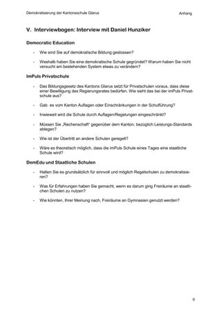 Demokratisierung der Kantonsschule Glarus                                          Anhang



V. Interviewbogen: Interview mit Daniel Hunziker

Democratic Education

   -   Wie sind Sie auf demokratische Bildung gestossen?

   -   Weshalb haben Sie eine demokratische Schule gegründet? Warum haben Sie nicht
       versucht am bestehenden System etwas zu verändern?

ImPuls Privatschule

   -   Das Bildungsgesetz des Kantons Glarus setzt für Privatschulen voraus, dass diese
       einer Bewilligung des Regierungsrates bedürfen. Wie sieht das bei der imPuls Privat-
       schule aus?

   -   Gab es vom Kanton Auflagen oder Einschränkungen in der Schulführung?

   -   Inwieweit wird die Schule durch Auflagen/Regelungen eingeschränkt?

   -   Müssen Sie „Rechenschaft“ gegenüber dem Kanton, bezüglich Leistungs-Standards
       ablegen?

   -   Wie ist der Übertritt an andere Schulen geregelt?

   -   Wäre es theoretisch möglich, dass die imPuls Schule eines Tages eine staatliche
       Schule wird?

DemEdu und Staatliche Schulen

   -   Halten Sie es grundsätzlich für sinnvoll und möglich Regelschulen zu demokratisie-
       ren?

   -   Was für Erfahrungen haben Sie gemacht, wenn es darum ging Freiräume an staatli-
       chen Schulen zu nutzen?

   -   Wie könnten, Ihrer Meinung nach, Freiräume an Gymnasien genutzt werden?




                                                                                            II
 