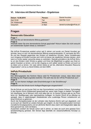 Demokratisierung der Kantonsschule Glarus                                         Anhang



VI. Interview mit Daniel Hunziker - Ergebnisse

Datum: 12.08.2010                           Person:            Daniel Hunziker
Zeit:15:00                                  Tel:               044/784 13 01
Ort: Wädenswil                              Mobile:
Gespräch:                                   E-Mail:            daniel.hunziker@imPuls.ch



Fragen
Democratic Education
Frage 1:
Wie sind Sie auf demokratische Bildung gestossen?
Frage 2:
Weshalb haben Sie eine demokratische Schule gegründet? Warum haben Sie nicht versucht
am bestehenden System etwas zu verändern?


Die ImPuls Privatschule existiert schon seit 9 Jahren und wurde von Daniel Hunziker ge-
gründet, bevor er sich mit demokratischer Bildung auseinandersetzte. Er vermisste die Wür-
de und den Respekt gegenüber den Kindern an staatlichen Schulen. Seine Vorstellungen
zum Umgang mit Kindern konnten sich nicht mit denen der staatlichen Schulen decken, auch
wenn er immer wieder versuchte etwas zu verändern. Deshalb gründete er die ImPuls Schu-
le um den Kindern mehr Würde zu geben und ihnen die Möglichkeit zu geben aus ihren ei-
genen Impulsen zu lernen, und so den Zugang zu sich selber wieder zu finden und auch so
zu leben und zu lernen. Vor zwei Jahren stiess er auf die „Alternative Education Resource
Organization“ und so zu David Gribbe und dem IDEN.

ImPuls Privatschule
Frage 3:
Das Bildungsgesetz des Kantons Glarus setzt für Privatschulen voraus, dass diese einer
Bewilligung des Regierungsrates bedürfen. Wie sieht das bei der imPuls Privatschule aus?
Frage 4:
Gab es vom Kanton Auflagen oder Einschränkungen in der Schulführung?
Frage 5:
Inwieweit wird die Schule durch Auflagen/Regelungen eingeschränkt?

Da die Schule vor erst kurzer Zeit (vor den Sommerferien) vom Kanton Schwyz, Schindellegi
in den Kanton Zürich (Wädenswil) gewechselt hat, waren viele Fragen zu diesem Teil eigent-
lich überflüssig, da im Moment noch nicht alles klar ist. Im Kanton Schwyz gab es nie Prob-
leme mit Bewilligungen oder irgendwelchen Auflagen. Im Kanton Zürich ist es offenbar so
geregelt, dass in regelmässigen Zeitabständen eine zuständige Person vorbeikommt um
einen Eindruck zu gewinnen.
Durch die Kompetenzraster ist der Lehrplan (des Kantons Zürich) sehr gut abgedeckt, und
so ist auch ein Übertritt an andere Schulen gut möglich. Zu den Kompetenzrastern kommen
monatliche Einzelgespräche und ein jährlicher Bericht dazu (darin wird festgehalten was das
Kind gemacht hat, nicht mit Noten).
Ausserdem existiert die Schule schon seit 9 Jahren, so dass sie auch eine gewisse Exis-
tenzberechtigung geniesst. Der Schule liegt ebenfalls ein wissenschaftliches Konzept zu
Grunde.




                                                                                         III
 