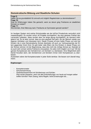 Demokratisierung der Kantonsschule Glarus                                         Anhang




Demokratische Bildung und Staatliche Schulen
Frage 9:
Halten Sie es grundsätzlich für sinnvoll und möglich Regelschulen zu demokratisieren?
Frage 10:
Was für Erfahrungen haben Sie gemacht, wenn es darum ging Freiräume an staatlichen
Schulen zu nutzen?
Frage 11:
Wie könnten, Ihrer Meinung nach, Freiräume an Gymnasien genutzt werden?


Im heutigen System sind solche Schulmodelle wie die ImPuls Privatschule vermutlich nicht
massentauglich. Es wurden schon oft Projekte durchgeführt, die eine gewisse Freiheit den
Lernenden zuliessen, diese wurden aber nie lange genug durchgeführt, da niemand mehr
gelernt hat. Es ist aber normal, dass es eine gewisse Zeit geht, bis der Mensch wieder aus
eigenen Antrieben und Interessen lernt. Dieser Prozess ist eine heikle Phase und wird bei
Kindern die in eine Demokratische Schule übertreten oft auch zur Vertrauensprobe der El-
tern gegenüber ihrem Kind. Es gibt leider viele Eltern die ihre Kindern in dieser Phase von
der Schule nehmen mit der Begründung, dass dies nicht die richtige Schule sei. Deshalb ist
es auch sehr schwer solche Freiräume umzusetzen. Es wäre nicht möglich von 0 auf 100 die
ganzen Kompetenzen den Schülerinnen und Schülern zu überlassen. Eine Möglichkeit sieht
Daniel Hunziker darin, den Schülerinnen und Schülern immer mehr Kompetenzen zu über-
lassen.
Ausserdem wären die Kompetenzraster in jeder Stufe denkbar. Sie liessen sich überall integ-
rieren.

Ergänzungen


   -   Kompetenzraster
   -   Schulversammlung
   -   Gedankenexperiment mit Schülerinnen und Schüler:
       Was würde passieren, wenn sie alle Entscheidungen von heute auf morgen selber
       treffen könnten? Kein Zwang, keine Regeln, keine Erwartungen etc…




                                                                                         IV
 