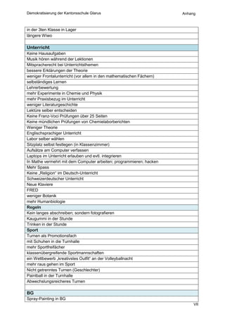 Demokratisierung der Kantonsschule Glarus                             Anhang



in der 3ten Klasse in Lager
längere Wiwo

Unterricht
Keine Hausaufgaben
Musik hören während der Lektionen
Mitspracherecht bei Unterrichtsthemen
bessere Erklärungen der Theorie
weniger Frontalunterricht (vor allem in den mathematischen Fächern)
selbständiges Lernen
Lehrerbewertung
mehr Experimente in Chemie und Physik
mehr Praxisbezug im Unterricht
weniger Literaturgeschichte
Lektüre selber entscheiden
Keine Franz-Voci Prüfungen über 25 Seiten
Keine mündlichen Prüfungen von Chemielaborberichten
Weniger Theorie
Englischsprachiger Unterricht
Labor selber wählen
Sitzplatz selbst festlegen (in Klassenzimmer)
Aufsätze am Computer verfassen
Laptops im Unterricht erlauben und evtl. integrieren
In Mathe vermehrt mit dem Computer arbeiten; programmieren; hacken
Mehr Spass
Keine „Religion“ im Deutsch-Unterricht
Schweizerdeutscher Unterricht
Neue Klaviere
FRED
weniger Botanik
mehr Humanbiologie
Regeln
Kein langes abschreiben; sondern fotografieren
Kaugummi in der Stunde
Trinken in der Stunde
Sport
Turnen als Promotionsfach
mit Schuhen in die Turnhalle
mehr Sportfreifächer
klassenübergreifende Sportmannschaften
ein Wettbewerb „kreativstes Outfit“ an der Volleyballnacht
mehr raus gehen im Sport
Nicht getrenntes Turnen (Geschlechter)
Paintball in der Turnhalle
Abwechslungsreicheres Turnen

BG
Spray-Painting in BG
                                                                           VII
 
